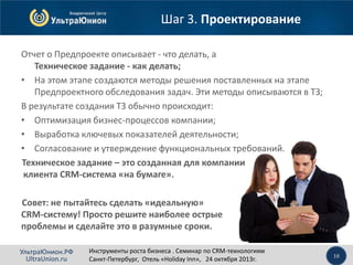 Шаг 3. Проектирование
Отчет о Предпроекте описывает - что делать, а
Техническое задание - как делать;
• На этом этапе создаются методы решения поставленных на этапе
Предпроектного обследования задач. Эти методы описываются в ТЗ;
В результате создания ТЗ обычно происходит:
• Оптимизация бизнес-процессов компании;
• Выработка ключевых показателей деятельности;
• Согласование и утверждение функциональных требований.
Техническое задание – это созданная для компании
клиента CRM-система «на бумаге».
Совет: не пытайтесь сделать «идеальную»
CRM-систему! Просто решите наиболее острые
проблемы и сделайте это в разумные сроки.
УльтраЮнион.РФ
UltraUnion.ru

Инструменты роста бизнеса . Семинар по CRM-технологиям
Санкт-Петербург, Отель «Holiday Inn», 24 октября 2013г.

10

 