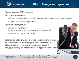 Шаг 5. Ввод в эксплуатацию
Развертывание CRM-системы
Обучение персонала:
• работе с созданной системой (на учебной задаче из жизни клиента);
• проверка знаний сотрудников.
Опытная эксплуатация:
• начинаем работать
(первое время при поддержке консультантов);
• «тонкая» настройка системы.
Совет: ни в коем случае на этапе ввода в эксплуатацию
CRM-системы не инициируйте дополнительные
объемы работ – есть шанс «завалить» проект!
«За двумя зайцами погонишься…» (с) русская пословица.

УльтраЮнион.РФ
UltraUnion.ru

Инструменты роста бизнеса . Семинар по CRM-технологиям
Санкт-Петербург, Отель «Holiday Inn», 24 октября 2013г.

12

 