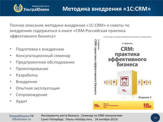 Методика внедрения «1С:CRM»
Полное описание методики внедрения «1С:CRM» и советы по
внедрению содержаться в книге «CRM:Российская практика
эффективного бизнеса»
•
•
•
•
•
•
•
•
•

Подготовка к внедрению
Консультационный семинар
Предпроектное обследование
Проектирование
Разработка
Внедрение
Опытная эксплуатация
Сопровождение
Аудит

УльтраЮнион.РФ
UltraUnion.ru

Инструменты роста бизнеса . Семинар по CRM-технологиям
Санкт-Петербург, Отель «Holiday Inn», 24 октября 2013г.

16

 
