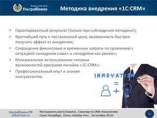 Методика внедрения «1С:CRM»

• Гарантированный результат (только при соблюдении методики!);
• Кратчайший путь к поставленной цели, возможность быстрее
получить эффект от внедрения;
• Сокращение финансовых и временных затраты по сравнению с
ситуацией «внедряем сами» и «внедряем как умеем»;
• Максимальное использование типовых
возможностей программ линейки «1С:CRM»;
• Профессиональный опыт и знания
консультантов.

УльтраЮнион.РФ
UltraUnion.ru

Инструменты роста бизнеса . Семинар по CRM-технологиям
Санкт-Петербург, Отель «Holiday Inn», 24 октября 2013г.

17

 