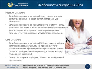 Особенности внедрения CRM
УЧЕТНАЯ СИСТЕМА:
• Если Вы не внедрите до конца бухгалтерскую систему –
бухгалтер вовремя не сдаст регламентированную
отчетность…
• Если Вы не внедрите до конца торговую систему – склад
разворуют без учета, а Ваши клиенты не смогут оперативно
узнать остатки необходимых им товаров и сделать
резервы… учет оказываемых услуг будет невозможен…
CRM-СИСТЕМА:
• Если Вы не внедрите до конца CRM-систему… то работа
компании продолжиться, НО не произойдет того
синергетического эффекта роста эффективности работы
(роста продаж, увеличения производительности труда,
сокращение издержек);
• Вы просто получите еще один, только уже электронный
ежедневник.
УльтраЮнион.РФ
UltraUnion.ru

Инструменты роста бизнеса . Семинар по CRM-технологиям
Санкт-Петербург, Отель «Holiday Inn», 24 октября 2013г.

3

 