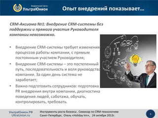 Опыт внедрений показывает…
CRM-Аксиома №1: Внедрение CRM-системы без
поддержки и прямого участия Руководителя
компании невозможно.
• Внедрение CRM-системы требует изменения
процессов работы компании, с прямым
постоянным участием Руководителя;
• Внедрение CRM-системы – это постепенный
путь, последовательность и воля руководства
компании. За один день система не
заработает;
• Важно подготовить сотрудников: подготовка
PR внедрения внутри компании, диагностика
поведения людей, саботажа, обучать,
контролировать, требовать.
УльтраЮнион.РФ
UltraUnion.ru

Инструменты роста бизнеса . Семинар по CRM-технологиям
Санкт-Петербург, Отель «Holiday Inn», 24 октября 2013г.

4

 