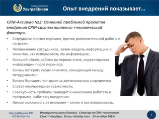 Опыт внедрений показывает…
CRM-Аксиома №2: Основной проблемой проектов
внедрения CRM-систем является «человеческий
фактор».
•
•
•
•

•
•
•
•

Сотрудники против перемен, против дополнительной работы и
нагрузки;
Непонимание сотрудников, зачем вводить информацию о
клиентах, как использовать эту информацию;
Большой объем работы на первом этапе, корректировка
информации после переноса;
Боязнь потерять своих клиентов, конкуренция между
сотрудниками;
Боязнь большего контроля за деятельностью сотрудников
Слабая компьютерная грамотность;
Совокупность проблем приводит к нежеланию работать в
программе, саботажу внедрения;
Низкая лояльность от незнания – зачем и как использовать.
УльтраЮнион.РФ
UltraUnion.ru

Инструменты роста бизнеса . Семинар по CRM-технологиям
Санкт-Петербург, Отель «Holiday Inn», 24 октября 2013г.

5

 