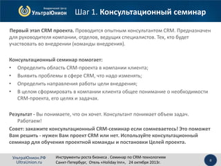 Шаг 1. Консультационный семинар
Первый этап CRM проекта. Проводится опытным консультантом CRM. Предназначен
для руководителя компании, отделов, ведущих специалистов. Тех, кто будет
участвовать во внедрении (команды внедрения).
Консультационный семинар помогает:
• Определить область CRM-проекта в компании клиента;
• Выявить проблемы в сфере CRM, что надо изменять;
• Определить направления работы цели внедрения;
• В целом сформировать в компании клиента общее понимание о необходимости
CRM-проекта, его целях и задачах.
Результат - Вы понимаете, что он хочет. Консультант понимает объем задач.
Работаем!
Совет: закажите консультационный CRM-семинар если сомневаетесь! Это поможет
Вам решить - нужен Вам проект CRM или нет. Используйте консультационный
семинар для обучения проектной команды и постановки Целей проекта.
УльтраЮнион.РФ
UltraUnion.ru

Инструменты роста бизнеса . Семинар по CRM-технологиям
Санкт-Петербург, Отель «Holiday Inn», 24 октября 2013г.

8

 