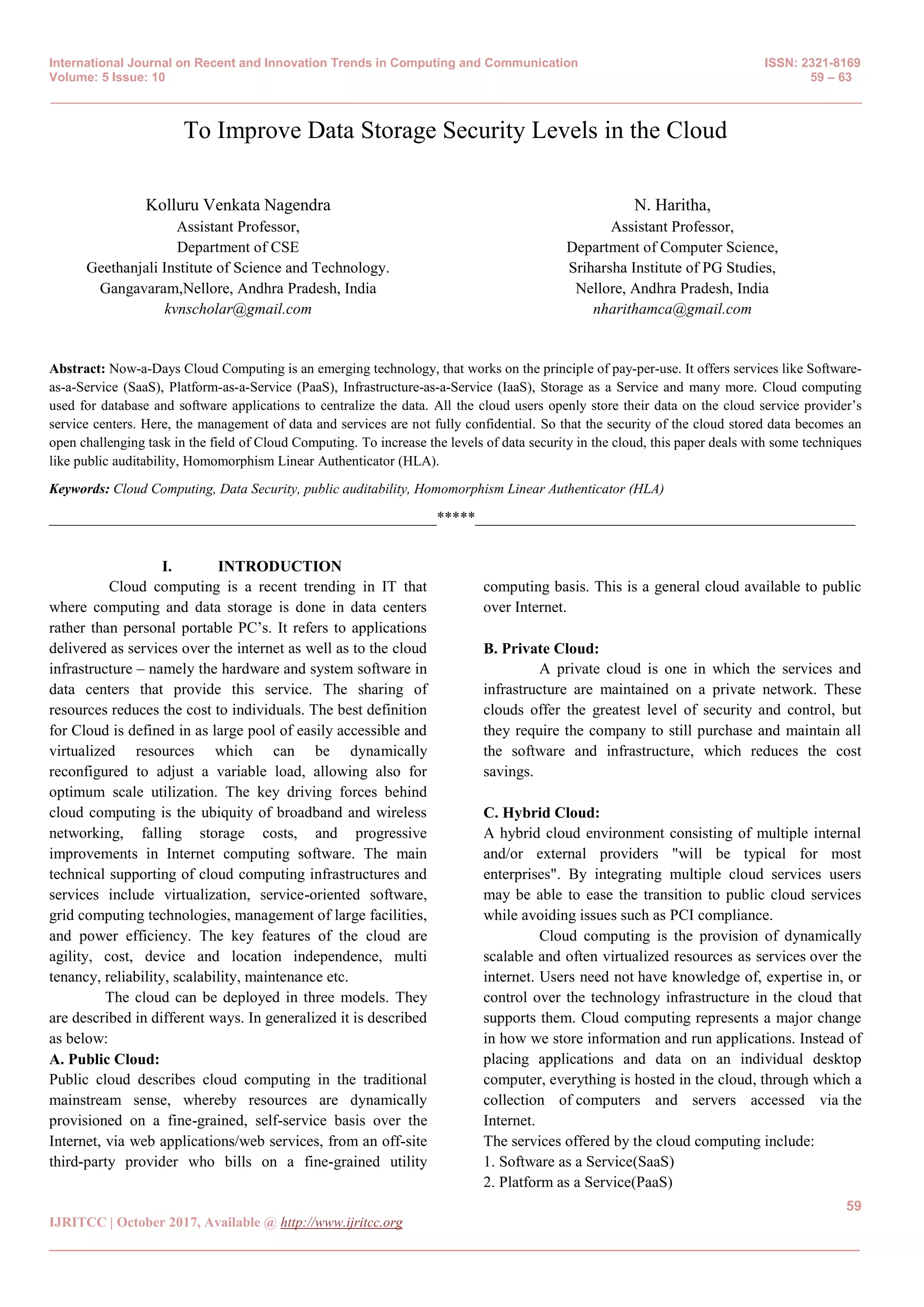 International Journal on Recent and Innovation Trends in Computing and Communication ISSN: 2321-8169
Volume: 5 Issue: 10 59 – 63
_______________________________________________________________________________________________
59
IJRITCC | October 2017, Available @ http://www.ijritcc.org
_______________________________________________________________________________________
To Improve Data Storage Security Levels in the Cloud
Kolluru Venkata Nagendra
Assistant Professor,
Department of CSE
Geethanjali Institute of Science and Technology.
Gangavaram,Nellore, Andhra Pradesh, India
kvnscholar@gmail.com
N. Haritha,
Assistant Professor,
Department of Computer Science,
Sriharsha Institute of PG Studies,
Nellore, Andhra Pradesh, India
nharithamca@gmail.com
Abstract: Now-a-Days Cloud Computing is an emerging technology, that works on the principle of pay-per-use. It offers services like Software-
as-a-Service (SaaS), Platform-as-a-Service (PaaS), Infrastructure-as-a-Service (IaaS), Storage as a Service and many more. Cloud computing
used for database and software applications to centralize the data. All the cloud users openly store their data on the cloud service provider’s
service centers. Here, the management of data and services are not fully confidential. So that the security of the cloud stored data becomes an
open challenging task in the field of Cloud Computing. To increase the levels of data security in the cloud, this paper deals with some techniques
like public auditability, Homomorphism Linear Authenticator (HLA).
Keywords: Cloud Computing, Data Security, public auditability, Homomorphism Linear Authenticator (HLA)
__________________________________________________*****_________________________________________________
I. INTRODUCTION
Cloud computing is a recent trending in IT that
where computing and data storage is done in data centers
rather than personal portable PC’s. It refers to applications
delivered as services over the internet as well as to the cloud
infrastructure – namely the hardware and system software in
data centers that provide this service. The sharing of
resources reduces the cost to individuals. The best definition
for Cloud is defined in as large pool of easily accessible and
virtualized resources which can be dynamically
reconfigured to adjust a variable load, allowing also for
optimum scale utilization. The key driving forces behind
cloud computing is the ubiquity of broadband and wireless
networking, falling storage costs, and progressive
improvements in Internet computing software. The main
technical supporting of cloud computing infrastructures and
services include virtualization, service-oriented software,
grid computing technologies, management of large facilities,
and power efficiency. The key features of the cloud are
agility, cost, device and location independence, multi
tenancy, reliability, scalability, maintenance etc.
The cloud can be deployed in three models. They
are described in different ways. In generalized it is described
as below:
A. Public Cloud:
Public cloud describes cloud computing in the traditional
mainstream sense, whereby resources are dynamically
provisioned on a fine-grained, self-service basis over the
Internet, via web applications/web services, from an off-site
third-party provider who bills on a fine-grained utility
computing basis. This is a general cloud available to public
over Internet.
B. Private Cloud:
A private cloud is one in which the services and
infrastructure are maintained on a private network. These
clouds offer the greatest level of security and control, but
they require the company to still purchase and maintain all
the software and infrastructure, which reduces the cost
savings.
C. Hybrid Cloud:
A hybrid cloud environment consisting of multiple internal
and/or external providers "will be typical for most
enterprises". By integrating multiple cloud services users
may be able to ease the transition to public cloud services
while avoiding issues such as PCI compliance.
Cloud computing is the provision of dynamically
scalable and often virtualized resources as services over the
internet. Users need not have knowledge of, expertise in, or
control over the technology infrastructure in the cloud that
supports them. Cloud computing represents a major change
in how we store information and run applications. Instead of
placing applications and data on an individual desktop
computer, everything is hosted in the cloud, through which a
collection of computers and servers accessed via the
Internet.
The services offered by the cloud computing include:
1. Software as a Service(SaaS)
2. Platform as a Service(PaaS)
 