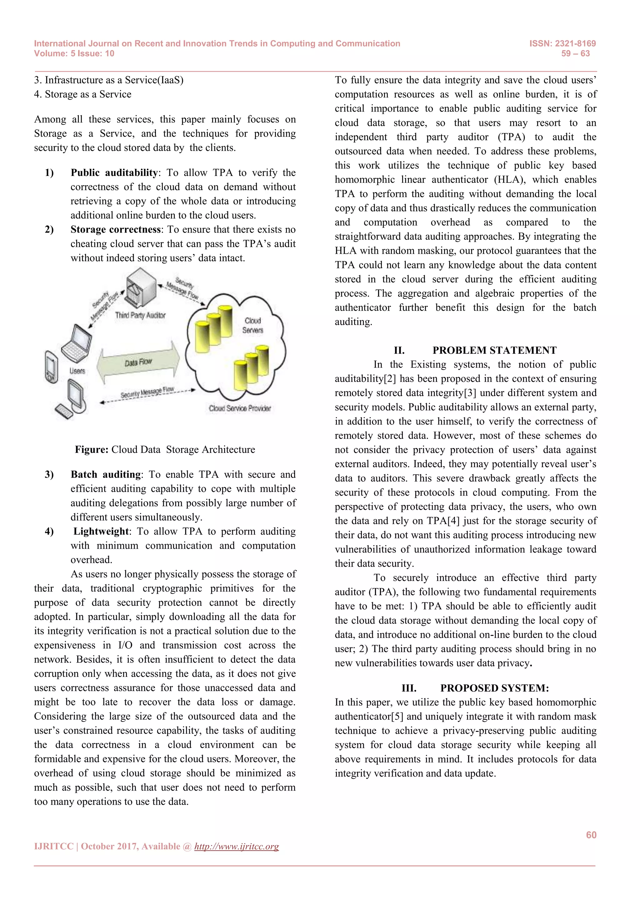 International Journal on Recent and Innovation Trends in Computing and Communication ISSN: 2321-8169
Volume: 5 Issue: 10 59 – 63
_______________________________________________________________________________________________
60
IJRITCC | October 2017, Available @ http://www.ijritcc.org
_______________________________________________________________________________________
3. Infrastructure as a Service(IaaS)
4. Storage as a Service
Among all these services, this paper mainly focuses on
Storage as a Service, and the techniques for providing
security to the cloud stored data by the clients.
1) Public auditability: To allow TPA to verify the
correctness of the cloud data on demand without
retrieving a copy of the whole data or introducing
additional online burden to the cloud users.
2) Storage correctness: To ensure that there exists no
cheating cloud server that can pass the TPA’s audit
without indeed storing users’ data intact.
Figure: Cloud Data Storage Architecture
3) Batch auditing: To enable TPA with secure and
efficient auditing capability to cope with multiple
auditing delegations from possibly large number of
different users simultaneously.
4) Lightweight: To allow TPA to perform auditing
with minimum communication and computation
overhead.
As users no longer physically possess the storage of
their data, traditional cryptographic primitives for the
purpose of data security protection cannot be directly
adopted. In particular, simply downloading all the data for
its integrity verification is not a practical solution due to the
expensiveness in I/O and transmission cost across the
network. Besides, it is often insufficient to detect the data
corruption only when accessing the data, as it does not give
users correctness assurance for those unaccessed data and
might be too late to recover the data loss or damage.
Considering the large size of the outsourced data and the
user’s constrained resource capability, the tasks of auditing
the data correctness in a cloud environment can be
formidable and expensive for the cloud users. Moreover, the
overhead of using cloud storage should be minimized as
much as possible, such that user does not need to perform
too many operations to use the data.
To fully ensure the data integrity and save the cloud users’
computation resources as well as online burden, it is of
critical importance to enable public auditing service for
cloud data storage, so that users may resort to an
independent third party auditor (TPA) to audit the
outsourced data when needed. To address these problems,
this work utilizes the technique of public key based
homomorphic linear authenticator (HLA), which enables
TPA to perform the auditing without demanding the local
copy of data and thus drastically reduces the communication
and computation overhead as compared to the
straightforward data auditing approaches. By integrating the
HLA with random masking, our protocol guarantees that the
TPA could not learn any knowledge about the data content
stored in the cloud server during the efficient auditing
process. The aggregation and algebraic properties of the
authenticator further benefit this design for the batch
auditing.
II. PROBLEM STATEMENT
In the Existing systems, the notion of public
auditability[2] has been proposed in the context of ensuring
remotely stored data integrity[3] under different system and
security models. Public auditability allows an external party,
in addition to the user himself, to verify the correctness of
remotely stored data. However, most of these schemes do
not consider the privacy protection of users’ data against
external auditors. Indeed, they may potentially reveal user’s
data to auditors. This severe drawback greatly affects the
security of these protocols in cloud computing. From the
perspective of protecting data privacy, the users, who own
the data and rely on TPA[4] just for the storage security of
their data, do not want this auditing process introducing new
vulnerabilities of unauthorized information leakage toward
their data security.
To securely introduce an effective third party
auditor (TPA), the following two fundamental requirements
have to be met: 1) TPA should be able to efficiently audit
the cloud data storage without demanding the local copy of
data, and introduce no additional on-line burden to the cloud
user; 2) The third party auditing process should bring in no
new vulnerabilities towards user data privacy.
III. PROPOSED SYSTEM:
In this paper, we utilize the public key based homomorphic
authenticator[5] and uniquely integrate it with random mask
technique to achieve a privacy-preserving public auditing
system for cloud data storage security while keeping all
above requirements in mind. It includes protocols for data
integrity verification and data update.
 