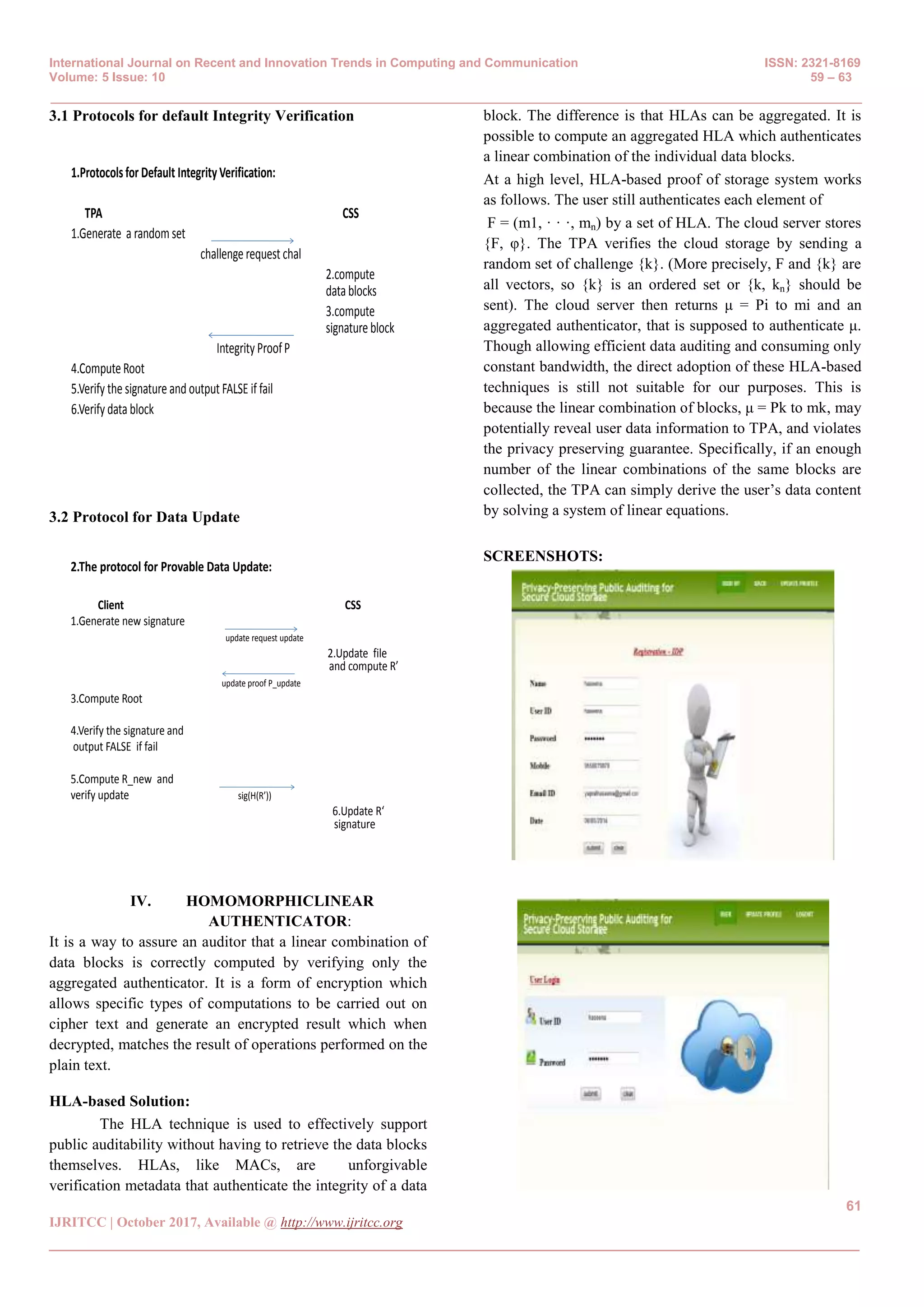 International Journal on Recent and Innovation Trends in Computing and Communication ISSN: 2321-8169
Volume: 5 Issue: 10 59 – 63
_______________________________________________________________________________________________
61
IJRITCC | October 2017, Available @ http://www.ijritcc.org
_______________________________________________________________________________________
3.1 Protocols for default Integrity Verification
1.Protocolsfor Default IntegrityVerification:
TPA CSS
1.Generate a random set
challenge request chal
2.compute
datablocks
3.compute
signatureblock
Integrity ProofP
4.ComputeRoot
5.Verify the signature and output FALSE if fail
6.Verify data block
3.2 Protocol for Data Update
2.The protocol for Provable Data Update:
Client CSS
1.Generate new signature
update request update
2.Update file
and compute R’
update proof P_update
3.Compute Root
4.Verify the signature and
output FALSE if fail
5.Compute R_new and
verify update sig(H(R’))
6.Update R‘
signature
IV. HOMOMORPHICLINEAR
AUTHENTICATOR:
It is a way to assure an auditor that a linear combination of
data blocks is correctly computed by verifying only the
aggregated authenticator. It is a form of encryption which
allows specific types of computations to be carried out on
cipher text and generate an encrypted result which when
decrypted, matches the result of operations performed on the
plain text.
HLA-based Solution:
The HLA technique is used to effectively support
public auditability without having to retrieve the data blocks
themselves. HLAs, like MACs, are unforgivable
verification metadata that authenticate the integrity of a data
block. The difference is that HLAs can be aggregated. It is
possible to compute an aggregated HLA which authenticates
a linear combination of the individual data blocks.
At a high level, HLA-based proof of storage system works
as follows. The user still authenticates each element of
F = (m1, · · ·, mn) by a set of HLA. The cloud server stores
{F, φ}. The TPA verifies the cloud storage by sending a
random set of challenge {k}. (More precisely, F and {k} are
all vectors, so {k} is an ordered set or {k, kn} should be
sent). The cloud server then returns μ = Pi to mi and an
aggregated authenticator, that is supposed to authenticate μ.
Though allowing efficient data auditing and consuming only
constant bandwidth, the direct adoption of these HLA-based
techniques is still not suitable for our purposes. This is
because the linear combination of blocks, μ = Pk to mk, may
potentially reveal user data information to TPA, and violates
the privacy preserving guarantee. Specifically, if an enough
number of the linear combinations of the same blocks are
collected, the TPA can simply derive the user’s data content
by solving a system of linear equations.
SCREENSHOTS:
 