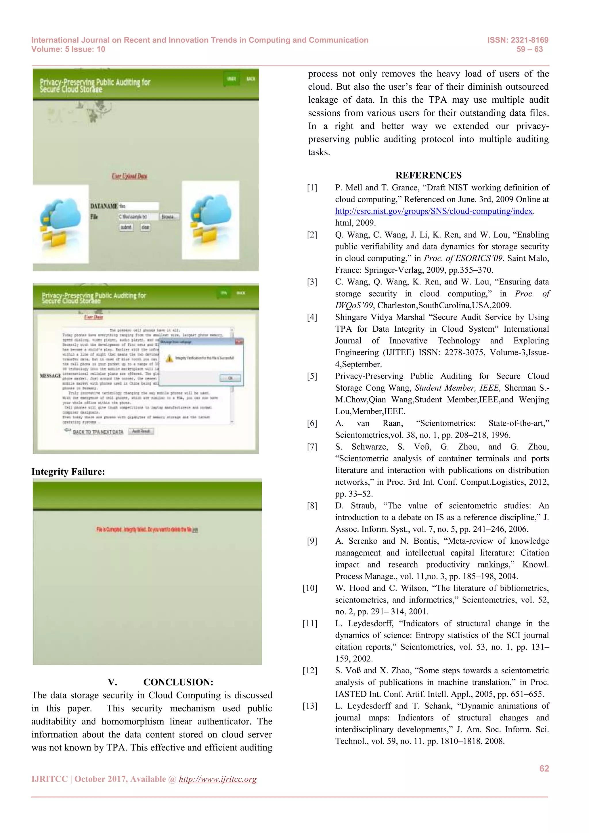 International Journal on Recent and Innovation Trends in Computing and Communication ISSN: 2321-8169
Volume: 5 Issue: 10 59 – 63
_______________________________________________________________________________________________
62
IJRITCC | October 2017, Available @ http://www.ijritcc.org
_______________________________________________________________________________________
Integrity Failure:
V. CONCLUSION:
The data storage security in Cloud Computing is discussed
in this paper. This security mechanism used public
auditability and homomorphism linear authenticator. The
information about the data content stored on cloud server
was not known by TPA. This effective and efficient auditing
process not only removes the heavy load of users of the
cloud. But also the user’s fear of their diminish outsourced
leakage of data. In this the TPA may use multiple audit
sessions from various users for their outstanding data files.
In a right and better way we extended our privacy-
preserving public auditing protocol into multiple auditing
tasks.
REFERENCES
[1] P. Mell and T. Grance, “Draft NIST working definition of
cloud computing,” Referenced on June. 3rd, 2009 Online at
http://csrc.nist.gov/groups/SNS/cloud-computing/index.
html, 2009.
[2] Q. Wang, C. Wang, J. Li, K. Ren, and W. Lou, “Enabling
public verifiability and data dynamics for storage security
in cloud computing,” in Proc. of ESORICS’09. Saint Malo,
France: Springer-Verlag, 2009, pp.355–370.
[3] C. Wang, Q. Wang, K. Ren, and W. Lou, “Ensuring data
storage security in cloud computing,” in Proc. of
IWQoS’09, Charleston,SouthCarolina,USA,2009.
[4] Shingare Vidya Marshal “Secure Audit Service by Using
TPA for Data Integrity in Cloud System” International
Journal of Innovative Technology and Exploring
Engineering (IJITEE) ISSN: 2278-3075, Volume-3,Issue-
4,September.
[5] Privacy-Preserving Public Auditing for Secure Cloud
Storage Cong Wang, Student Member, IEEE, Sherman S.-
M.Chow,Qian Wang,Student Member,IEEE,and Wenjing
Lou,Member,IEEE.
[6] A. van Raan, “Scientometrics: State-of-the-art,”
Scientometrics,vol. 38, no. 1, pp. 208–218, 1996.
[7] S. Schwarze, S. Voß, G. Zhou, and G. Zhou,
“Scientometric analysis of container terminals and ports
literature and interaction with publications on distribution
networks,” in Proc. 3rd Int. Conf. Comput.Logistics, 2012,
pp. 33–52.
[8] D. Straub, “The value of scientometric studies: An
introduction to a debate on IS as a reference discipline,” J.
Assoc. Inform. Syst., vol. 7, no. 5, pp. 241–246, 2006.
[9] A. Serenko and N. Bontis, “Meta-review of knowledge
management and intellectual capital literature: Citation
impact and research productivity rankings,” Knowl.
Process Manage., vol. 11,no. 3, pp. 185–198, 2004.
[10] W. Hood and C. Wilson, “The literature of bibliometrics,
scientometrics, and informetrics,” Scientometrics, vol. 52,
no. 2, pp. 291– 314, 2001.
[11] L. Leydesdorff, “Indicators of structural change in the
dynamics of science: Entropy statistics of the SCI journal
citation reports,” Scientometrics, vol. 53, no. 1, pp. 131–
159, 2002.
[12] S. Voß and X. Zhao, “Some steps towards a scientometric
analysis of publications in machine translation,” in Proc.
IASTED Int. Conf. Artif. Intell. Appl., 2005, pp. 651–655.
[13] L. Leydesdorff and T. Schank, “Dynamic animations of
journal maps: Indicators of structural changes and
interdisciplinary developments,” J. Am. Soc. Inform. Sci.
Technol., vol. 59, no. 11, pp. 1810–1818, 2008.
 