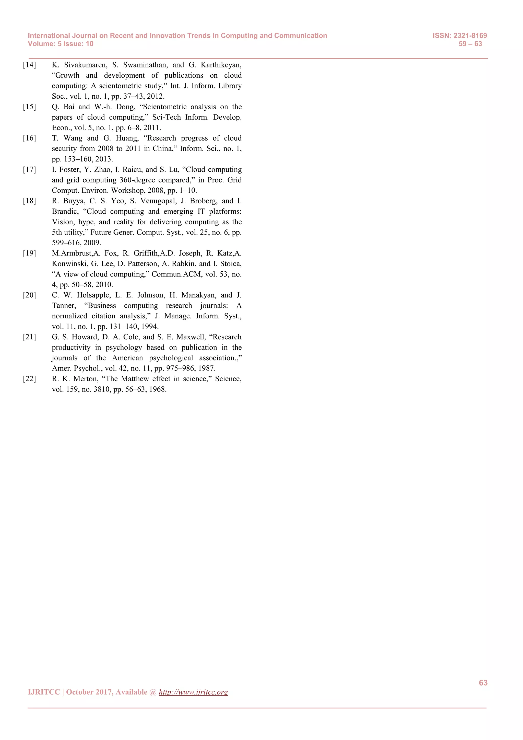 International Journal on Recent and Innovation Trends in Computing and Communication ISSN: 2321-8169
Volume: 5 Issue: 10 59 – 63
_______________________________________________________________________________________________
63
IJRITCC | October 2017, Available @ http://www.ijritcc.org
_______________________________________________________________________________________
[14] K. Sivakumaren, S. Swaminathan, and G. Karthikeyan,
“Growth and development of publications on cloud
computing: A scientometric study,” Int. J. Inform. Library
Soc., vol. 1, no. 1, pp. 37–43, 2012.
[15] Q. Bai and W.-h. Dong, “Scientometric analysis on the
papers of cloud computing,” Sci-Tech Inform. Develop.
Econ., vol. 5, no. 1, pp. 6–8, 2011.
[16] T. Wang and G. Huang, “Research progress of cloud
security from 2008 to 2011 in China,” Inform. Sci., no. 1,
pp. 153–160, 2013.
[17] I. Foster, Y. Zhao, I. Raicu, and S. Lu, “Cloud computing
and grid computing 360-degree compared,” in Proc. Grid
Comput. Environ. Workshop, 2008, pp. 1–10.
[18] R. Buyya, C. S. Yeo, S. Venugopal, J. Broberg, and I.
Brandic, “Cloud computing and emerging IT platforms:
Vision, hype, and reality for delivering computing as the
5th utility,” Future Gener. Comput. Syst., vol. 25, no. 6, pp.
599–616, 2009.
[19] M.Armbrust,A. Fox, R. Griffith,A.D. Joseph, R. Katz,A.
Konwinski, G. Lee, D. Patterson, A. Rabkin, and I. Stoica,
“A view of cloud computing,” Commun.ACM, vol. 53, no.
4, pp. 50–58, 2010.
[20] C. W. Holsapple, L. E. Johnson, H. Manakyan, and J.
Tanner, “Business computing research journals: A
normalized citation analysis,” J. Manage. Inform. Syst.,
vol. 11, no. 1, pp. 131–140, 1994.
[21] G. S. Howard, D. A. Cole, and S. E. Maxwell, “Research
productivity in psychology based on publication in the
journals of the American psychological association.,”
Amer. Psychol., vol. 42, no. 11, pp. 975–986, 1987.
[22] R. K. Merton, “The Matthew effect in science,” Science,
vol. 159, no. 3810, pp. 56–63, 1968.
 