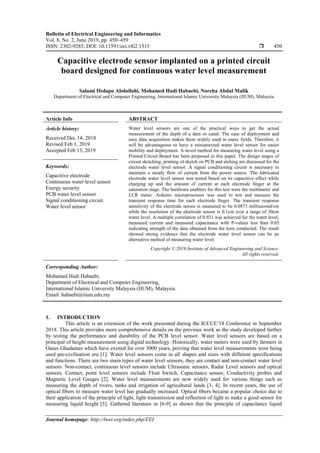 Bulletin of Electrical Engineering and Informatics
Vol. 8, No. 2, June 2019, pp. 450~459
ISSN: 2302-9285, DOI: 10.11591/eei.v8i2.1515  450
Journal homepage: http://beei.org/index.php/EEI
Capacitive electrode sensor implanted on a printed circuit
board designed for continuous water level measurement
Salami Ifedapo Abdullahi, Mohamed Hadi Habaebi, Noreha Abdul Malik
Department of Electrical and Computer Engineering, International Islamic University Malaysia (IIUM), Malaysia
Article Info ABSTRACT
Article history:
Received Dec 14, 2018
Revised Feb 1, 2019
Accepted Feb 13, 2019
Water level sensors are one of the practical ways to get the actual
measurement of the depth of a dam or canal. The ease of deployment and
easy data acquisition makes them widely used in many fields. Therefore, it
will be advantageous to have a miniaturized water level sensor for easier
mobility and deployment. A novel method for measuring water level using a
Printed Circuit Board has been proposed in this paper. The design stages of
circuit sketching, printing of sketch on PCB and etching are discussed for the
electrode water level sensor. A signal conditioning circuit is necessary to
maintain a steady flow of current from the power source. The fabricated
electrode water level sensor was tested based on its capacitive effect while
charging up and the amount of current at each electrode finger at the
saturation stage. The hardware enablers for this test were the multimeter and
LCR meter. Arduino microprocessor was used to test and measure the
transient response time for each electrode finger. The transient response
sensitivity of the electrode sensor is measured to be 0.0873 millisecond/cm
while the resolution of the electrode sensor is 0.1cm over a range of 30cm
water level. A multiple correlation of 0.921 was achieved for the water level,
measured current and measured capacitance with P-values less than 0.05
indicating strength of the data obtained from the tests conducted. The result
showed strong evidence that the electrode water level sensor can be an
alternative method of measuring water level.
Keywords:
Capacitive electrode
Continuous water level sensor
Energy security
PCB water level sensor
Signal conditioning circuit
Water level sensor
Copyright © 2019 Institute of Advanced Engineering and Science.
All rights reserved.
Corresponding Author:
Mohamed Hadi Habaebi,
Department of Electrical and Computer Engineering,
International Islamic University Malaysia (IIUM), Malaysia.
Email: habaebi@iium.edu.my
1. INTRODUCTION
This article is an extension of the work presented during the ICCCE’18 Conference in September
2018. This article provides more comprehensive details on the previous work as the study developed further
by testing the performance and durability of the PCB level sensor. Water level sensors are based on a
principal of height measurement using digital technology. Historically, water meters were used by farmers in
Oases Ghadames which have existed for over 3000 years, proving that water level measurements were being
used pre-civilisation era [1]. Water level sensors come in all shapes and sizes with different specifications
and functions. There are two main types of water level sensors, they are contact and non-contact water level
sensors. Non-contact, continuous level sensors include Ultrasonic sensors, Radar Level sensors and optical
sensors. Contact, point level sensors include Float Switch, Capacitance sensor, Conductivity probes and
Magnetic Level Gauges [2]. Water level measurements are now widely used for various things such as
measuring the depth of rivers, tanks and irrigation of agricultural lands [3, 4]. In recent years, the use of
optical fibers to measure water level has gradually increased. Optical fibers became a popular choice due to
their application of the principle of light, light transmission and reflection of light to make a good sensor for
measuring liquid height [5]. Gathered literature in [6-9] as shown that the principle of capacitance liquid
 