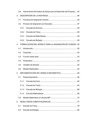 2.6 
3 

Herramienta Informática de Apoyo para el Desarrollo del Proyecto .... 45 

DESCRIPCIÓN DE LA INSTANCIA ........................................................... 46 
3.1 

Procesos de Asignación Horaria .......................................................... 46 

3.2 

Proceso de Asignación por Escuelas ................................................... 47 

3.2.1 
3.2.2 

Escuela de Física ........................................................................... 48 

3.2.3 

Escuela de Matemáticas ................................................................ 49 

3.2.4 
4 

Escuela de Química ....................................................................... 48 

Escuela de Biología........................................................................ 49 

FORMULACIÓN DEL MODELO PARA LA ASIGNACIÓN DE CURSOS .. 50 
4.1 
4.2 

Conjuntos .............................................................................................. 52 

4.3 

Función sobre slots ............................................................................... 53 

4.4 

Parámetros............................................................................................ 53 

4.5 

Variable de decisión .............................................................................. 54 

4.6 
5 

Introducción........................................................................................... 50 

Modelo Matemático ............................................................................... 54 

IMPLEMENTACIÓN DEL MODELO MATEMÁTICO .................................. 56 
5.1 

Preprocesamiento ................................................................................. 56 

5.1.1 

Escuela Química ............................................................................ 60 

5.1.2 

Escuela de Física ........................................................................... 63 

5.1.3 

Escuela de Biología........................................................................ 66 

5.1.4 

Escuela Matemáticas ..................................................................... 69 

5.2 
6 

Modela Matemático en Xpress-MP ....................................................... 75 

RESULTADOS COMPUTACIONALES ...................................................... 77 
6.1 

Escuela de Física .................................................................................. 78 

6.2 

Escuela de Biología .............................................................................. 84 

 