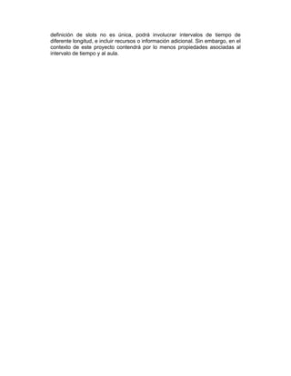 definición de slots no es única, podrá involucrar intervalos de tiempo de
diferente longitud, e incluir recursos o información adicional. Sin embargo, en el
contexto de este proyecto contendrá por lo menos propiedades asociadas al
intervalo de tiempo y al aula.

 