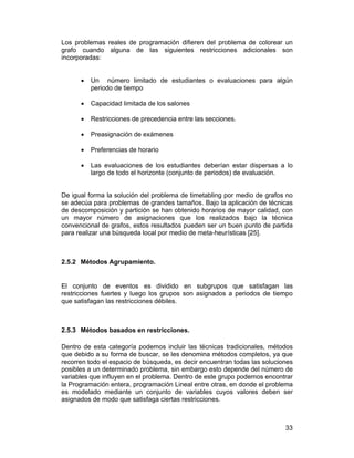 Los problemas reales de programación difieren del problema de colorear un
grafo cuando alguna de las siguientes restricciones adicionales son
incorporadas:
•

Un número limitado de estudiantes o evaluaciones para algún
periodo de tiempo

•

Capacidad limitada de los salones

•

Restricciones de precedencia entre las secciones.

•

Preasignación de exámenes

•

Preferencias de horario

•

Las evaluaciones de los estudiantes deberían estar dispersas a lo
largo de todo el horizonte (conjunto de periodos) de evaluación.

De igual forma la solución del problema de timetabling por medio de grafos no
se adecúa para problemas de grandes tamaños. Bajo la aplicación de técnicas
de descomposición y partición se han obtenido horarios de mayor calidad, con
un mayor número de asignaciones que los realizados bajo la técnica
convencional de grafos, estos resultados pueden ser un buen punto de partida
para realizar una búsqueda local por medio de meta-heurísticas [25].

2.5.2 Métodos Agrupamiento.

El conjunto de eventos es dividido en subgrupos que satisfagan las
restricciones fuertes y luego los grupos son asignados a periodos de tiempo
que satisfagan las restricciones débiles.

2.5.3 Métodos basados en restricciones.
Dentro de esta categoría podemos incluir las técnicas tradicionales, métodos
que debido a su forma de buscar, se les denomina métodos completos, ya que
recorren todo el espacio de búsqueda, es decir encuentran todas las soluciones
posibles a un determinado problema, sin embargo esto depende del número de
variables que influyen en el problema. Dentro de este grupo podemos encontrar
la Programación entera, programación Lineal entre otras, en donde el problema
es modelado mediante un conjunto de variables cuyos valores deben ser
asignados de modo que satisfaga ciertas restricciones.

33

 