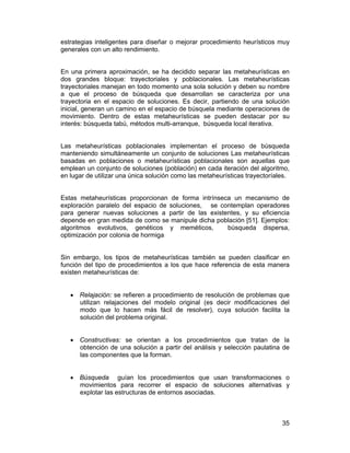 estrategias inteligentes para diseñar o mejorar procedimiento heurísticos muy
generales con un alto rendimiento.
En una primera aproximación, se ha decidido separar las metaheurísticas en
dos grandes bloque: trayectoriales y poblacionales. Las metaheurísticas
trayectoriales manejan en todo momento una sola solución y deben su nombre
a que el proceso de búsqueda que desarrollan se caracteriza por una
trayectoria en el espacio de soluciones. Es decir, partiendo de una solución
inicial, generan un camino en el espacio de búsquela mediante operaciones de
movimiento. Dentro de estas metaheurísticas se pueden destacar por su
interés: búsqueda tabú, métodos multi-arranque, búsqueda local iterativa.
Las metaheurísticas poblacionales implementan el proceso de búsqueda
manteniendo simultáneamente un conjunto de soluciones Las metaheurísticas
basadas en poblaciones o metaheurísticas poblacionales son aquellas que
emplean un conjunto de soluciones (población) en cada iteración del algoritmo,
en lugar de utilizar una única solución como las metaheurísticas trayectoríales.
Estas metaheurísticas proporcionan de forma intrínseca un mecanismo de
exploración paralelo del espacio de soluciones, se contemplan operadores
para generar nuevas soluciones a partir de las existentes, y su eficiencia
depende en gran medida de como se manipule dicha población [51]. Ejemplos:
algoritmos evolutivos, genéticos y meméticos,
búsqueda dispersa,
optimización por colonia de hormiga
Sin embargo, los tipos de metaheurísticas también se pueden clasificar en
función del tipo de procedimientos a los que hace referencia de esta manera
existen metaheurísticas de:
• Relajación: se refieren a procedimiento de resolución de problemas que
utilizan relajaciones del modelo original (es decir modificaciones del
modo que lo hacen más fácil de resolver), cuya solución facilita la
solución del problema original.
• Constructivas: se orientan a los procedimientos que tratan de la
obtención de una solución a partir del análisis y selección paulatina de
las componentes que la forman.
• Búsqueda guían los procedimientos que usan transformaciones o
movimientos para recorrer el espacio de soluciones alternativas y
explotar las estructuras de entornos asociadas.

35

 