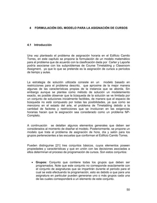 4

4.1

FORMULACIÓN DEL MODELO PARA LA ASIGNACIÓN DE CURSOS

Introducción

Una vez planteado el problema de asignación horaria en el Edificio Camilo
Torres, en este capítulo se propone la formulación de un modelo matemático
para el problema que de acuerdo con la clasificación dada por Carter y Laporte
podría asociarse con los subproblemas de Course Timetabling y Classroom
Assigment, ya que lo que se pretende es la asignación de cursos a períodos
de tiempo y aulas.
La estrategia de solución utilizada consiste en un modelo basado en
restricciones para el problema descrito, que aproxime de la mejor manera
algunas de las características propias de la instancia que se aborda. Sin
embargo aunque se plantea como método de solución un modelamiento
exacto, es posible observar que la búsqueda de la solución se ve limitada por
un conjunto de soluciones inicialmente factibles, de manera que el espacio de
búsqueda no está compuesto por todas las posibilidades, ya que como se
menciono en el estado del arte, el problema de Timetabling debido a la
cantidad de factores y restricciones que se involucran en las exigencias
horarias hacen que la asignación sea considerado como un problema NPCompleto.
A continuación se detallan algunos elementos generales que deben ser
considerados al momento de diseñar el modelo. Posteriormente, se propone un
modelo que trata el problema de asignación de hora, día y salón para los
grupos pertenecientes a las escuelas que conforman el Edificio Camilo Torres.
Pueden distinguirse [21] tres conjuntos básicos, cuyos elementos poseen
propiedades y características y que en unión con las decisiones asociadas a
ellos determinan el proceso de programación de cursos. Son estos conjuntos:
• Grupos: Conjunto que contiene todas los grupos que deben ser
programados. Note que este conjunto no corresponde exactamente con
el conjunto de asignaturas que se impartirán durante el periodo para el
cual se está efectuando la programación, esto es debido a que para una
asignatura en particular pueden generarse uno o más grupos cada una
de las cuales corresponderá a un elemento de este conjunto.

50

 