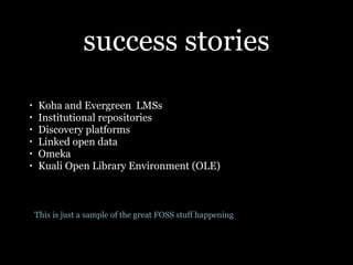 success stories
•    Koha and Evergreen LMSs
•    Institutional repositories
•    Discovery platforms
•    Linked open data
•    Omeka
•    Kuali Open Library Environment (OLE)



    This is just a sample of the great FOSS stuff happening
 