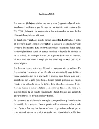 LOS EGGUNS:
Los muertos (ikús) o espíritus que nos rodean (egguns) deben de estar
atendidos y conformes, por lo cual se les respeta tanto como a los
SANTOS (Orishas). La reverencia a los antepasados es uno de los
pilares de las religiones africanas.
En la religión Yorubá el muerto pare al santo (Ikú Lobi Ocha) y antes
de invocar y pedir permiso (Moyugbar) y saludar a los orishas hay que
invocar a los muertos. Esto se debe a que todos los orishas fueron seres
vivos originalmente como los santos católicos y después de muertos se
les da el titulo de santo por la vida que supieron llevar aquí en la tierra,
tal es el caso del orisha Changó que fue cuarto rey de Oyó (ile Ife) la
actual Nigeria.
Los Egguns comen antes que Elegguá y separados de los orishas. En
determinadas ceremonias se les ofrenda una vela (ataná), coco (obi) en
nueve pedacitos que es la marca de el muerto, agua fresca (omi tutu),
aguardiente (otí), café (omi bona), tabaco (achá), pimienta de guinea
(ataré), y se utiliza la cascarilla (efún). Esta ofrenda se sitúa en el piso
fuera de la casa o en un vertedero o caño interior de no existir patio y se
dispone dentro de un círculo o rectángulo (atena) dibujado con cascarilla
en cuyo interior se dibujan signos y firmas.
La ceremonia se inicia con la moyugba correspondiente y la declaración
del sentido de la ofrenda. Esto se puede realizar mientras se les brinda
coco fresco a los muertos lo cual se hace en pequeños pedazos que se
tiran hacia el interior de la figura trazada en el piso diciendo alfaba iku,
 