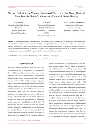 International Journal on Recent and Innovation Trends in Computing and Communication ISSN: 2321-8169
Volume: 6 Issue: 7 54 - 65
________________________________________________________________________
54
IJRITCC | July 2018, Available @ http://www.ijritcc.org
_______________________________________________________________
Thermal Radiation and Viscous Dissipation Effects on an Oscillatory Heat and
Mass Transfer Flow of a Viscoelastic Fluid with Ohmic Heating
K. Laxmaiah
Research Scholar of Rayalaseema
University,
Kurnool, A.P- 518007
Laxmaiah78@gmail.com
Dr. D. Raju
Department of Mathematics,
Vidya Jyothi Institute of
Technology (A), Hyderabad –
500075.
20122102india@gmail.com
Dr. M. Chenna Krishna Reddy
Department of Mathematics,
Osmania University,
Hyderabad, Telangana – 500 007
Abstract: An anticipated outcome that is intended chapter is to investigate effects of magnetic field on an oscillatory flow of a viscoelastic
fluid with thermal radiation, viscous dissipation with Ohmic heating which bounded by a vertical plane surface, have been studied.
Analytical solutions for the quasi – linear hyperbolic partial differential equations are obtained by perturbation technique. Solutions for
velocity and temperature distributions are discussed for various values of physical parameters involving in the problem. The effects of
cooling and heating of a viscoelastic fluid compared to the Newtonian fluid have been discussed.
Keywords: MHD, Viscous dissipation, Ohmic heating, Cooling and heating, Oscillatory flow
________________________________________________*****_______________________________________________
INTRODUCTION
In industrial and real life problems, there exist flows which
are simulated not only by the difference of temperature but
also by differences of concentration. These mass transfer
differences affect the rate of heat transfer. The phenomenon
of heat and mass transfer frequently exists in any chemical
processes industries like food processing and polymer
process. Free convection flows are of great interest in many
industrial applications such as fiber and granular insulation,
geothermal systems etc. Flow and heat transfer of an in
compressible viscous fluid over stretching sheet find
applications in manufacturing pro cesses such as the
cooling of the metallic plate, nuclear reactor, extrusion of
polymers, etc. Flow in the neighbourhood of a stagnation
point in a plane was initiated by Hiemenz [13]. Crane [15]
presented the flow over a stretching sheet and obtained
similarity solution in closed analytical form. Fluid flow and
heat transfer character is tics on stretching sheet with
variable temperature condition have been investigated by
Gurbka et al. [16]. Watanabe [30, 31] discussed stability of
boundary layer and effect of suction/injection in MHD flow
under pressure gradient. Noor [3] studied the character is
tics of heat transfer on stretching sheet. Chiam [27]
discussed the heat transfer in fluid flow on stretching sheet
at stagnation point in presence of internal dissipation, heat
source/sink and Ohmic heating. Chamka et al. [2]
considered Hiemenz flow in the presence of magnetic field
through porous media. Sharma and Mishra [23]
investigated steady MHD flow through horizontal channel:
lower being a stretching sheet and upper being a permeable
plate bounded by porous medium. Mahapatra and Gupta
[28] investigated the magnetohydrodynamic stagnation-
point flow towards isothermal stretching sheet and re -
ported that velocity de creases/increases with the increase
in magnetic field intensity when free stream velocity is
smaller/greater than the stretching velocity. Mahapatra and
Gupta [29] studied heat transfer in stagnation-point flow on
stretching sheet with viscous dissipation effect. Attia [10]
analysed the hydromagnetic stagnation point flow on
porous stretching sheet with suction and injection. Pop et
al. [25] discussed the flow over a stretching sheet near a
 