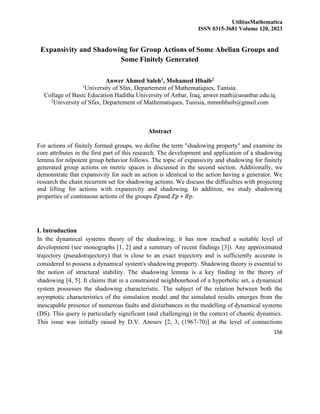 UtilitasMathematica
ISSN 0315-3681 Volume 120, 2023
156
Expansivity and Shadowing for Group Actions of Some Abelian Groups and
Some Finitely Generated
Anwer Ahmed Saleh1, Mohamed Hbaib2
1
University of Sfax, Departement of Mathematiques, Tunisia.
Collage of Basic Education Haditha University of Anbar, Iraq, anwer.math@uoanbar.edu.iq
2
University of Sfax, Departement of Mathematiques, Tunisia, mmmhbaib@gmail.com
Abstract
For actions of finitely formed groups, we define the term "shadowing property" and examine its
core attributes in the first part of this research. The development and application of a shadowing
lemma for nilpotent group behavior follows. The topic of expansivity and shadowing for finitely
generated group actions on metric spaces is discussed in the second section. Additionally, we
demonstrate that expansivity for such an action is identical to the action having a generator. We
research the chain recurrent set for shadowing actions. We discuss the difficulties with projecting
and lifting for actions with expansivity and shadowing. In addition, we study shadowing
properties of continuous actions of the groups 𝑍𝑝and 𝑍𝑝 ∗ 𝑅𝑝.
I. Introduction
In the dynamical systems theory of the shadowing, it has now reached a suitable level of
development (see monographs [1, 2] and a summary of recent findings [3]). Any approximated
trajectory (pseudotrajectory) that is close to an exact trajectory and is sufficiently accurate is
considered to possess a dynamical system's shadowing property. Shadowing theory is essential to
the notion of structural stability. The shadowing lemma is a key finding in the theory of
shadowing [4, 5]. It claims that in a constrained neighbourhood of a hyperbolic set, a dynamical
system possesses the shadowing characteristic. The subject of the relation between both the
asymptotic characteristics of the simulation model and the simulated results emerges from the
inescapable presence of numerous faults and disturbances in the modelling of dynamical systems
(DS). This query is particularly significant (and challenging) in the context of chaotic dynamics.
This issue was initially raised by D.V. Anosov [2, 3, (1967-70)] at the level of connections
 