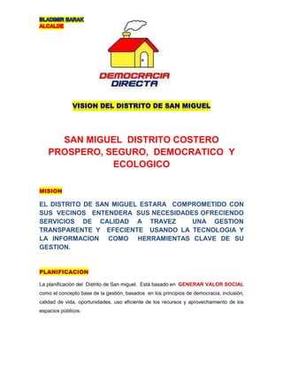 SAN MIGUEL DISTRITO COSTERO
PROSPERO, SEGURO, DEMOCRATICO Y
ECOLOGICO
EL DISTRITO DE SAN MIGUEL ESTARA COMPROMETIDO CON
SUS VECINOS ENTENDERA SUS NECESIDADES OFRECIENDO
SERVICIOS DE CALIDAD A TRAVEZ UNA GESTION
TRANSPARENTE Y EFECIENTE USANDO LA TECNOLOGIA Y
LA INFORMACION COMO HERRAMIENTAS CLAVE DE SU
GESTION.
La planificación del Distrito de San miguel. Está basado en GENERAR VALOR SOCIAL
como el concepto base de la gestión, basados en los principios de democracia, inclusión,
calidad de vida, oportunidades, uso eficiente de los recursos y aprovechamiento de los
espacios públicos.
 