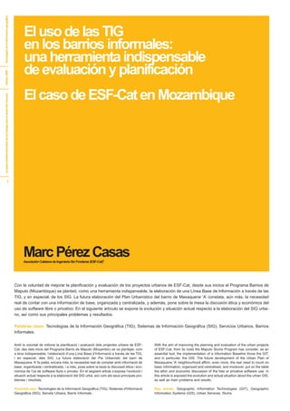 El uso de las TIG
tecnologías de la información geográfica




                                                                           en los barrios informales:
                                                                           una herramienta indispensable
                                                                           de evaluación y planificación
febrero 2009




                                                                           El caso de ESF-Cat en Mozambique
[cuadernosinternacionales] de tecnología para el desarrollo humano




                                         1




                                                                           Marc Pérez Casas
                                                                           Asociación Catalana de Ingeniería Sin Fronteras (ESF-Cat)1




                                                                     Con la voluntad de mejorar la planificación y evaluación de los proyectos urbanos de ESF-Cat, desde sus inicios el Programa Barrios de
                                                                     Maputo (Mozambique) se planteó, como una herramienta indispensable, la elaboración de una Línea Base de Información a través de las
                                                                     TIG, y en especial, de los SIG. La futura elaboración del Plan Urbanístico del barrio de Maxaquene ‘A’ constata, aún más, la necesidad
                                                                     real de contar con una información de base, organizada y centralizada, y además, pone sobre la mesa la discusión ética y económica del
                                                                     uso de software libre o privativo. En el siguiente artículo se expone la evolución y situación actual respecto a la elaboración del SIG urba-
                                                                     no, así como sus principales problemas y resultados.

                                                                     Palabras clave: Tecnologías de la Información Geográfica (TIG), Sistemas de Información Geográfica (SIG), Servicios Urbanos, Barrios
                                                                     Informales.


                                                                     Amb la voluntat de millorar la planificació i avaluació dels projectes urbans de ESF-       With the aim of improving the planning and evaluation of the urban projects
                                                                     Cat, des dels inicis del Programa Barris de Maputo (Moçambic) es va plantejar, com          of ESF-Cat, from its roots the Maputo Slums Program has consider, as an
                                                                     a eina indispensable, l’elaboració d’una Línia Base d’Informació a través de les TIG,       essential tool, the implementation of a Information Baseline throw the GIT,
                                                                     i en especial, dels SIG. La futura elaboració del Pla Urbanístic del barri de               and in particular, the GIS. The future development of the Urban Plan of
                                                                     Maxaquene ‘A’ fa palès, encara més, la necessitat real de comptar amb informació de         Maxaquene ‘A’ neighbourhood affirm, even more, the real need to count on
                                                                     base, organitzada i centralitzada, i a més, posa sobre la taula la discussió ètica i eco-   basic information, organized and centralised, and moreover, put on the table
                                                                     nòmica de l’ús de software lliure o privatiu. En el següent article s’exposa l’evolució i   the ethic and economic discussion of the free or privative software use. In
                                                                     situació actual respecte a la elaboració del SIG urbà, així com els seus principals pro-    this article is exposed the evolution and actual situation about the urban GIS,
                                                                     blemes i resultats.                                                                         as well as main problems and results.

                                                                     Paraules clau: Tecnologies de la Informació Geogràfica (TIG), Sistemes d'Informació         Key words: Geographic Information Technologies (GIT), Geographic
                                                                     Geogràfica (SIG), Serveis Urbans, Barris Informals.                                         Information Systems (GIS), Urban Services, Slums.
 