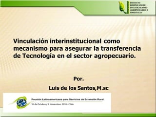 Vinculación interinstitucional como
mecanismo para asegurar la transferencia
de Tecnología en el sector agropecuario.


                    Por.
           Luis de los Santos,M.sc
 