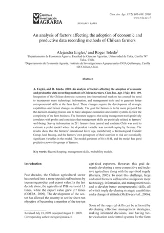 Cien. Inv. Agr. 37(2):101-109. 2010
                                                                                                www.rcia.uc.cl
                                              research paper




      An analysis of factors affecting the adoption of economic and
         productive data recording methods of Chilean farmers

                           Alejandra Engler,1 and Roger Toledo2
  1
   Departamento de Economía Agraria, Facultad de Ciencias Agrarias, Universidad de Talca, Casilla 747
                                              Talca, Chile.
2
  Departamento de Economía Agraria, Instituto de Investigaciones Agropecuarias INIA Quilamapu, Casilla
                                          426 Chillán, Chile.



                                                  Abstract


       A. Engler, and R. Toledo. 2010. An analysis of factors affecting the adoption of economic
       and productive data recording methods of Chilean farmers. Cien. Inv. Agr. 37(2): 101- 109.
       Integration of the Chilean domestic economy into international markets has created the need
       to incorporate more technology, information, and management tools and to generate better
       entrepreneurial skills at the farm level. These changes require the development of strategic
       capabilities and farmer changes in attitude. The goal for farmers is to be more prepared for
       the decision-making process and to have adequate evaluation and control systems to face the
       complexity of the farm business. The literature suggests that using management tools positively
       correlates with profits and concludes that management skills are positively related to farmers’
       well-being. Survey information on 211 farmers from central and southern Chile was used to
       estimate a probit model where the dependent variable was record-keeping by farmers. The
       results show that the farmers’ educational level, age, membership a Technological Transfer
       Group, land leasing, and the farmers’ own perception of their aversion to risk are statistically
       significant variables in the model. The model goodness of fit is 0.41, and the model has good
       predictive power for groups of farmers.


       Key words: Record-keeping, management skills, probability models.



Introduction                                            agri-food exporters. However, this goal de-
                                                        mands developing a more competitive and inclu-
                                                        sive agriculture along with the agri-food supply
Past decades, the Chilean agricultural sector           (Barrera, 2005). To meet this challenge, large
has evolved into a more specialized business by         and small farmers will need to incorporate more
increasing product and export value. In the last        technology, information, and management tools
decade alone, the agricultural PIB increased 1.3        and to develop better entrepreneurial skills, all
times, while the export value grew 2.7 times            of which imply developing strategic capabilities
(ODEPA, 2009). The development of the sec-              and a change of attitude (McElwee et al., 2006).
tor has allowed the country to set the short-run
objective of becoming a member of the top ten
                                                        Some of the required skills can be achieved by
                                                        developing effective management strategies,
Received July 23, 2009. Accepted August 21, 2009.       making informed decisions, and having bet-
Corresponding author: mengler@utalca.cl                 ter evaluation and control systems for the farm
 