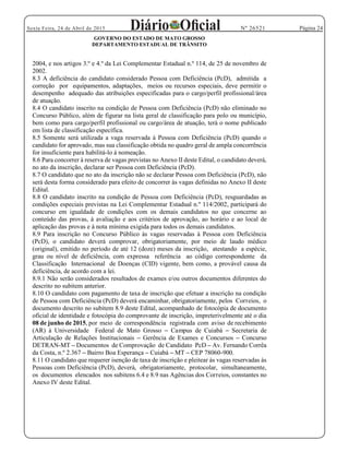 Página 24Sexta Feira, 24 de Abril de 2015 Nº 26521
GOVERNO DO ESTADO DE MATO GROSSO
DEPARTAMENTO ESTADUAL DE TRÂNSITO
2004, e nos artigos 3.º e 4.º da Lei Complementar Estadual n.º 114, de 25 de novembro de
2002.
8.3 A deficiência do candidato considerado Pessoa com Deficiência (PcD), admitida a
correção por equipamentos, adaptações, meios ou recursos especiais, deve permitir o
desempenho adequado das atribuições especificadas para o cargo/perfil profissional/área
de atuação.
8.4 O candidato inscrito na condição de Pessoa com Deficiência (PcD) não eliminado no
Concurso Público, além de figurar na lista geral de classificação para polo ou município,
bem como para cargo/perfil profissional ou cargo/área de atuação, terá o nome publicado
em lista de classificação específica.
8.5 Somente será utilizada a vaga reservada à Pessoa com Deficiência (PcD) quando o
candidato for aprovado, mas sua classificação obtida no quadro geral de ampla concorrência
for insuficiente para habilitá-lo à nomeação.
8.6 Para concorrer à reserva de vagas previstas no Anexo II deste Edital, o candidato deverá,
no ato da inscrição, declarar ser Pessoa com Deficiência (PcD).
8.7 O candidato que no ato da inscrição não se declarar Pessoa com Deficiência (PcD), não
será desta forma considerado para efeito de concorrer às vagas definidas no Anexo II deste
Edital.
8.8 O candidato inscrito na condição de Pessoa com Deficiência (PcD), resguardadas as
condições especiais previstas na Lei Complementar Estadual n.º 114/2002, participará do
concurso em igualdade de condições com os demais candidatos no que concerne ao
conteúdo das provas, à avaliação e aos critérios de aprovação, ao horário e ao local de
aplicação das provas e à nota mínima exigida para todos os demais candidatos.
8.9 Para inscrição no Concurso Público às vagas reservadas à Pessoa com Deficiência
(PcD), o candidato deverá comprovar, obrigatoriamente, por meio de laudo médico
(original), emitido no período de até 12 (doze) meses da inscrição, atestando a espécie,
grau ou nível de deficiência, com expressa referência ao código correspondente da
Classificação Internacional de Doenças (CID) vigente, bem como, a provável causa da
deficiência, de acordo com a lei.
8.9.1 Não serão considerados resultados de exames e/ou outros documentos diferentes do
descrito no subitem anterior.
8.10 O candidato com pagamento de taxa de inscrição que efetuar a inscrição na condição
de Pessoa com Deficiência (PcD) deverá encaminhar, obrigatoriamente, pelos Correios, o
documento descrito no subitem 8.9 deste Edital, acompanhado de fotocópia de documento
oficial de identidade e fotocópia do comprovante de inscrição, impreterivelmente até o dia
08 de junho de 2015, por meio de correspondência registrada com aviso de recebimento
(AR) à Universidade Federal de Mato Grosso Campus de Cuiabá Secretaria de
Articulação de Relações Institucionais Gerência de Exames e Concursos Concurso
DETRAN-MT Documentos de Comprovação de Candidato PcD Av. Fernando Corrêa
da Costa, n.º 2.367 Bairro Boa Esperança Cuiabá MT CEP 78060-900.
8.11 O candidato que requerer isenção de taxa de inscrição e pleitear às vagas reservadas às
Pessoas com Deficiência (PcD), deverá, obrigatoriamente, protocolar, simultaneamente,
os documentos elencados nos subitens 6.4 e 8.9 nas Agências dos Correios, constantes no
Anexo IV deste Edital.
 