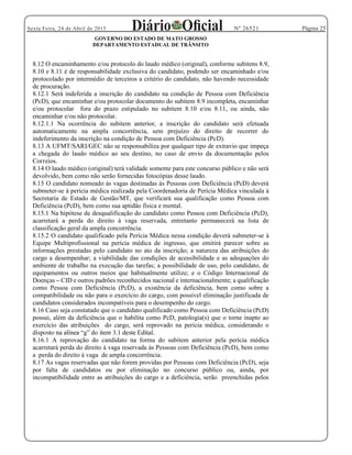 Página 25Sexta Feira, 24 de Abril de 2015 Nº 26521
GOVERNO DO ESTADO DE MATO GROSSO
DEPARTAMENTO ESTADUAL DE TRÂNSITO
8.12 O encaminhamento e/ou protocolo do laudo médico (original), conforme subitens 8.9,
8.10 e 8.11 é de responsabilidade exclusiva do candidato, podendo ser encaminhado e/ou
protocolado por intermédio de terceiros a critério do candidato, não havendo necessidade
de procuração.
8.12.1 Será indeferida a inscrição do candidato na condição de Pessoa com Deficiência
(PcD), que encaminhar e/ou protocolar documento do subitem 8.9 incompleta, encaminhar
e/ou protocolar fora do prazo estipulado no subitem 8.10 e/ou 8.11, ou ainda, não
encaminhar e/ou não protocolar.
8.12.1.1 Na ocorrência do subitem anterior, a inscrição do candidato será efetuada
automaticamente na ampla concorrência, sem prejuízo do direito de recorrer do
indeferimento da inscrição na condição de Pessoa com Deficiência (PcD).
8.13 A UFMT/SARI/GEC não se responsabiliza por qualquer tipo de extravio que impeça
a chegada do laudo médico ao seu destino, no caso de envio da documentação pelos
Correios.
8.14 O laudo médico (original) terá validade somente para este concurso público e não será
devolvido, bem como não serão fornecidas fotocópias desse laudo.
8.15 O candidato nomeado às vagas destinadas às Pessoas com Deficiência (PcD) deverá
submeter-se à perícia médica realizada pela Coordenadoria de Perícia Médica vinculada à
Secretaria de Estado de Gestão/MT, que verificará sua qualificação como Pessoa com
Deficiência (PcD), bem como sua aptidão física e mental.
8.15.1 Na hipótese de desqualificação do candidato como Pessoa com Deficiência (PcD),
acarretará a perda do direito à vaga reservada, entretanto permanecerá na lista de
classificação geral da ampla concorrência.
8.15.2 O candidato qualificado pela Perícia Médica nessa condição deverá submeter-se à
Equipe Multiprofissional na perícia médica de ingresso, que emitirá parecer sobre as
informações prestadas pelo candidato no ato da inscrição; a natureza das atribuições do
cargo a desempenhar; a viabilidade das condições de acessibilidade e as adequações do
ambiente de trabalho na execução das tarefas; a possibilidade de uso, pelo candidato, de
equipamentos ou outros meios que habitualmente utilize; e o Código Internacional de
Doenças CID e outros padrões reconhecidos nacional e internacionalmente; a qualificação
como Pessoa com Deficiência (PcD), a existência da deficiência, bem como sobre a
compatibilidade ou não para o exercício do cargo, com possível eliminação justificada de
candidatos considerados incompatíveis para o desempenho do cargo.
8.16 Caso seja constatado que o candidato qualificado como Pessoa com Deficiência (PcD)
possui, além da deficiência que o habilita como PcD, patologia(s) que o torne inapto ao
exercício das atribuições do cargo, será reprovado na perícia médica, considerando o
8.16.1 A reprovação do candidato na forma do subitem anterior pela perícia médica
acarretará perda do direito à vaga reservada às Pessoas com Deficiência (PcD), bem como
a perda do direito à vaga de ampla concorrência.
8.17 As vagas reservadas que não forem providas por Pessoas com Deficiência (PcD), seja
por falta de candidatos ou por eliminação no concurso público ou, ainda, por
incompatibilidade entre as atribuições do cargo e a deficiência, serão preenchidas pelos
 