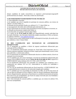 Página 26Sexta Feira, 24 de Abril de 2015 Nº 26521
GOVERNO DO ESTADO DE MATO GROSSO
DEPARTAMENTO ESTADUAL DE TRÂNSITO
demais candidatos da ampla concorrência ao respectivo polo/município/cargo/perfil
profissional/área de atuação, observada a ordem de classificação.
9. DO INDEFERIMENTO/DEFERIMENTO DE INSCRIÇÃO
9.1 Será indeferida a inscrição:
a) de candidato que estiver impedido de participar do concurso público, nos termos do
subitem 5.10 deste Edital; ou
b) efetuada fora dos períodos fixados nos subitens 6.2 e 7.1 deste Edital, ou
c) cujo pagamento não tenha sido confirmado pela rede bancária, ou
d) cujo requerimento de inscrição esteja preenchido de forma incompleta ou incorreta, ou
e) efetuada sem documento exigido neste Edital, ou
f) em desacordo com qualquer requisito deste Edital.
9.2 A partir do dia 24 de junho de 2015 será disponibilizada consulta individual das
Inscrições Deferidas e das Inscrições Indeferidas (ampla concorrência e PcD), na Internet,
no endereço eletrônico www.ufmt.br/concursos.
9.3 Caberá recurso contra indeferimento ou não confirmação de inscrição, de acordo com o
que estabelece o item 15 deste Edital.
10. DOS CANDIDATOS QUE NECESSITAM DE ATENDIMENTO
DIFERENCIADO
10.1 É assegurado ao candidato o direito de requerer atendimento diferenciado para
realização da Prova Objetiva.
10.1.1 O atendimento diferenciado consistirá em: fiscal ledor; fiscal transcritor; prova e
folha de respostas ampliadas; intérprete de libras; espaço para amamentação; acesso e mesa
para cadeirante; e carteira para canhoto.
10.2 O requerimento de atendimento diferenciado descrito no subitem anterior, deverá ser
realizado no ato da inscrição.
10.3 O candidato que, por causas transitórias, necessitar de atendimento diferenciado para
realizar a Prova Objetiva deverá, até às 17 horas do dia 24 de julho de 2015, requerê-lo à
UFMT/SARI/GEC pelos telefones (65) 3313-7281 e (65) 3313-7282.
10.4 O atendimento diferenciado será concedido aos candidatos que cumprirem com o
estabelecido nos subitens 10.2 ou 10.3, observando-se os critérios de viabilidade e
razoabilidade.
10.5 No caso de atendimento diferenciado por fiscal transcritor, a UFMT/SARI/GEC não
se responsabilizará por eventual erro de transcrição alegado pelo candidato.
10.6 A candidata que tiver necessidade de amamentar seu filho, de até 06 (seis) meses de
vida na data da realização da Prova Objetiva, além de solicitar atendimento diferenciado,
deverá, obrigatoriamente, apresentar ao fiscal de prova a certidão de nascimento do lactente,
bem como levar um acompanhante, que ficará em espaço reservado para essa finalidade e
que se responsabilizará pela criança.
10.6.1 Será eliminada do concurso público a candidata que, nos termos do subitem 10.6,
não levar acompanhante.
 