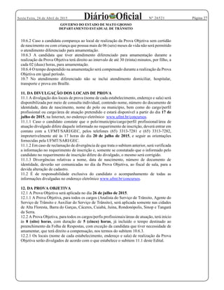 Página 27Sexta Feira, 24 de Abril de 2015 Nº 26521
GOVERNO DO ESTADO DE MATO GROSSO
DEPARTAMENTO ESTADUAL DE TRÂNSITO
10.6.2 Caso a candidata compareça ao local de realização da Prova Objetiva sem certidão
de nascimento ou com criança que possua mais de 06 (seis) meses de vida não será permitido
o atendimento diferenciado para amamentação.
10.6.3 A candidata que tiver atendimento diferenciado para amamentação durante a
realização da Prova Objetiva terá direito ao intervalo de até 30 (trinta) minutos, por filho, a
cada 02 (duas) horas, para amamentação.
10.6.4 O tempo despendido na amamentação será compensado durante a realização da Prova
Objetiva em igual período.
10.7 No atendimento diferenciado não se inclui atendimento domiciliar, hospitalar,
transporte e prova em Braille.
11. DA DIVULGAÇÃO DOS LOCAIS DE PROVA
11.1 A divulgação dos locais de prova (nome de cada estabelecimento, endereço e sala) será
disponibilizada por meio de consulta individual, contendo nome, número do documento de
identidade, data de nascimento, nome do polo ou município, bem como do cargo/perfil
profissional ou cargo/área de atuação pretendido e estará disponível a partir do dia 17 de
julho de 2015, na Internet, no endereço eletrônico www.ufmt.br/concursos.
11.1.1 Caso o candidato constate que o polo/município/cargo/perfil profissional/área de
atuação divulgado difere daquele informado no requerimento de inscrição, deverá entrar em
contato com a UFMT/SARI/GEC, pelos telefones (65) 3313-7281 e (65) 3313-7282,
impreterivelmente até às 17 horas do dia 20 de julho de 2015, e seguir as orientações
fornecidas pela UFMT/SARI/GEC.
11.1.2 Em caso de reclamação de divergência de que trata o subitem anterior, será verificada
a informação no requerimento de inscrição e, somente se constatado que o informado pelo
candidato no requerimento de inscrição difere do divulgado, o mesmo será corrigido.
11.1.3 Divergências relativas a nome, data de nascimento, número de documento de
identidade, deverão ser comunicadas no dia da Prova Objetiva, ao fiscal de sala, para a
devida alteração de cadastro.
11.2 É de responsabilidade exclusiva do candidato o acompanhamento de todas as
informações divulgadas no endereço eletrônico www.ufmt.br/concursos.
12. DA PROVA OBJETIVA
12.1 A Prova Objetiva será aplicada no dia 26 de julho de 2015.
12.1.1 A Prova Objetiva, para todos os cargos (Analista do Serviço de Trânsito, Agente do
Serviço de Trânsito e Auxiliar do Serviço de Trânsito), será aplicada somente nas cidades
de Alta Floresta, Barra do Garças, Cáceres, Cuiabá, Juína, Rondonópolis, Sinop e Tangará
da Serra.
12.2 A Prova Objetiva, para todos os cargos/perfis profissionais/áreas de atuação, terá início
às 8 (oito) horas, com duração de 5 (cinco) horas, já incluído o tempo destinado ao
preenchimento da Folha de Respostas, com exceção da candidata que tiver necessidade de
amamentar, que terá direito a compensação, nos termos do subitem 10.6.3.
12.2.1 Os locais (nome de cada estabelecimento, endereço e sala) de realização da Prova
Objetiva serão divulgados de acordo com o que estabelece o subitem 11.1 deste Edital.
 