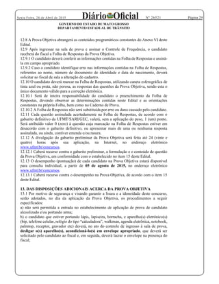 Página 29Sexta Feira, 24 de Abril de 2015 Nº 26521
GOVERNO DO ESTADO DE MATO GROSSO
DEPARTAMENTO ESTADUAL DE TRÂNSITO
12.8 A Prova Objetiva abrangerá os conteúdos programáticos constantes do Anexo VI deste
Edital.
12.9 Após ingressar na sala de prova e assinar o Controle de Frequência, o candidato
receberá do fiscal a Folha de Respostas da Prova Objetiva.
12.9.1 O candidato deverá conferir as informações contidas na Folha de Respostas e assiná-
la em campo apropriado.
12.9.2 Caso o candidato identifique erro nas informações contidas na Folha de Respostas,
referentes ao nome, número de documento de identidade e data de nascimento, deverá
solicitar ao fiscal de sala a alteração do cadastro.
12.10 O candidato deverá marcar na Folha de Respostas, utilizando caneta esferográfica de
tinta azul ou preta, não porosa, as respostas das questões da Prova Objetiva, sendo esta o
único documento válido para a correção eletrônica.
12.10.1 Será de inteira responsabilidade do candidato o preenchimento da Folha de
Respostas, devendo observar as determinações contidas neste Edital e as orientações
constantes na própria Folha, bem como no Caderno de Prova.
12.10.2 A Folha de Respostas não será substituída por erro ou dano causado pelo candidato.
12.11 Cada questão assinalada acertadamente na Folha de Respostas, de acordo com o
gabarito definitivo da UFMT/SARI/GEC, valerá, sem a aplicação do peso, 1 (um) ponto.
Será atribuído valor 0 (zero) à questão cuja marcação na Folha de Respostas estiver em
desacordo com o gabarito definitivo, ou apresentar mais de uma ou nenhuma resposta
assinalada, ou ainda, contiver emenda e/ou rasura.
12.12 A divulgação do gabarito preliminar da Prova Objetiva será feita até 24 (vinte e
quatro) horas após sua aplicação, na Internet, no endereço eletrônico
www.ufmt.br/concursos.
12.12.1 Caberá recurso contra o gabarito preliminar, a formulação e o conteúdo de questão
da Prova Objetiva, em conformidade com o estabelecido no item 15 deste Edital.
12.13 O desempenho (pontuação) de cada candidato na Prova Objetiva estará disponível
para consulta individual, a partir de 05 de agosto de 2015, no endereço eletrônico
www.ufmt.br/concursos.
12.13.1 Caberá recurso contra o desempenho na Prova Objetiva, de acordo com o item 15
deste Edital.
13. DAS DISPOSIÇÕES ADICIONAIS ACERCA DA PROVA OBJETIVA
13.1 Por motivo de segurança e visando garantir a lisura e a idoneidade deste concurso,
serão adotados, no dia da aplicação da Prova Objetiva, os procedimentos a seguir
especificados:
a) não será permitida a entrada no estabelecimento de aplicação de prova de candidato
alcoolizado e/ou portando arma;
b) o candidato que estiver portando lápis, lapiseira, borracha, e aparelho(s) eletrônico(s)
, notebook,
palmtop, receptor, gravador etc) deverá, no ato do controle de ingresso à sala de prova,
desligar o(s) aparelho(s), acondicioná-lo(s) em envelope apropriado, que deverá ser
solicitado pelo candidato ao fiscal e, em seguida, deverá lacrar o envelope na presença do
fiscal;
 
