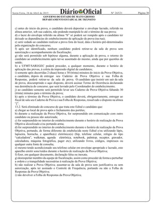Página 30Sexta Feira, 24 de Abril de 2015 Nº 26521
GOVERNO DO ESTADO DE MATO GROSSO
DEPARTAMENTO ESTADUAL DE TRÂNSITO
c) antes do inicio da prova, o candidato deverá depositar o envelope lacrado, referido na
alínea anterior, sob sua cadeira, não podendo manipulá-lo até o término de sua prova;
poderá ser rompido após o candidato ter
deixado as dependências do estabelecimento de aplicação de prova (na rua);
e) será vedado ao candidato realizar a prova fora do local, data e horário pré-determinados
pela organização do concurso;
f) após ser identificado, nenhum candidato poderá retirar-se da sala de prova sem
autorização e acompanhamento da fiscalização;
g) não será permitido sob hipótese alguma, durante a aplicação de prova, o retorno do
candidato ao estabelecimento após ter-se ausentado do mesmo, ainda que por questões de
saúde;
h) a UFMT/SARI/GEC poderá proceder, a qualquer momento, durante o horário de
aplicação das provas, à coleta da impressão digital de candidatos;
i) somente após decorridas 2 (duas) horas e 30 (trinta) minutos do início da Prova Objetiva,
o candidato, depois de entregar seu Caderno de Prova Objetiva e sua Folha de
Respostas, poderá retirar-se da sala de prova. O candidato que insistir em sair da sala
de prova, descumprindo o aqui disposto, deverá assinar Termo de Ocorrência declarando
sua desistência do concurso, que será lavrado pelo Coordenador do estabelecimento;
j) ao candidato somente será permitido levar seu Caderno de Prova Objetiva faltando 30
(trinta) minutos para o término da prova;
k) após o término da Prova Objetiva, o candidato deverá, obrigatoriamente, entregar ao
fiscal de sala seu Caderno de Prova e sua Folha de Respostas, ressalvado o disposto na alínea
13.2. Será eliminado do concurso de que trata este Edital o candidato que:
a) chegar ao local de prova após o fechamento dos portões;
b) durante a realização da Prova Objetiva, for surpreendido em comunicação com outro
candidato ou pessoa não autorizada;
c) for surpreendido no interior do estabelecimento durante o horário de realização da Prova
Objetiva alcoolizado e/ou portando arma;
d) for surpreendido no interior do estabelecimento durante o horário de realização da Prova
Objetiva, portando, de forma diferente da estabelecida neste Edital e/ou utilizando lápis,
lapiseira, borracha, e aparelho(s) eletrônico(s) (bip, telefone celular, relógio do tipo
calculadora, máquina fotográfica, pager etc); utilizando livros, códigos, impressos ou
qualquer outra fonte de consulta;
e) mesmo tendo acondicionado seu telefone celular em envelope apropriado e lacrado, este
aparelho emitir sons/ruídos durante o horário de realização da Prova Objetiva;
f) fizer, em qualquer documento, declaração falsa ou inexata;
g) desrespeitar membro da equipe de fiscalização, assim como proceder de forma a perturbar
a ordem e a tranquilidade necessárias à realização da Prova Objetiva;
h) não realizar a Prova Objetiva; ausentar-se da sala de prova sem justificativa ou sem
autorização, após ter assinado o Controle de Frequência, portando ou não a Folha de
Respostas da Prova Objetiva;
i) não devolver a Folha de Respostas da Prova Objetiva;
 