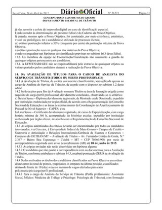 Página 31Sexta Feira, 24 de Abril de 2015 Nº 26521
GOVERNO DO ESTADO DE MATO GROSSO
DEPARTAMENTO ESTADUAL DE TRÂNSITO
j) não permitir a coleta de impressão digital em caso de identificação especial;
k) não atender às determinações do presente Edital e do Caderno da Prova Objetiva;
l) quando, mesmo após a Prova Objetiva, for constatado, por meio eletrônico, estatístico,
visual ou grafológico, ter o candidato se utilizado de processos ilícitos;
m) obtiver pontuação inferior a 50% (cinquenta por cento) da pontuação máxima da Prova
Objetiva.
n) obtiver pontuação zero em qualquer das matérias da Prova Objetiva;
o) não se enquadrar nas hipóteses de classificação previstas no subitem 16.3 deste Edital.
13.3. Os membros da equipe de Coordenação/Fiscalização não assumirão a guarda de
quaisquer objetos pertencentes aos candidatos.
13.4. A UFMT/SARI/GEC não se responsabilizará pelo extravio de quaisquer objetos ou
valores portados pelos candidatos durante a realização da Prova Objetiva.
14. DA AVALIAÇÃO DE TÍTULOS PARA O CARGO DE ANALISTA DO
SERVIÇO DE TRÂNSITO (TODOS OS PERFIS PROFISSIONAIS)
14.1 A Avaliação de Títulos, de caráter unicamente classificatório, será aplicada apenas ao
cargo de Analista do Serviço de Trânsito, de acordo com o disposto no subitem 1.2 deste
edital.
14.2 Serão aceitos para fins de Avaliação somente Títulos na área de formação exigida como
requisito do cargo/perfil profissional, devidamente concluídos, observando-se os critérios:
a) Stricto Sensu Diploma devidamente registrado, de Mestrado ou de Doutorado, expedido
por instituição credenciada por órgão oficial, de acordo com a Regulamentação do Conselho
Nacional de Educação e as áreas de conhecimento da Coordenação de Aperfeiçoamento de
Pessoal de Nível Superior CAPES; e/ou
b) Lato Sensu Certificado devidamente registrado, de curso de Especialização, com carga
horária mínima de 360 h, acompanhado do histórico escolar, expedido por instituição
credenciada por órgão oficial, de acordo com a Regulamentação do Conselho Nacional de
Educação.
14.3 As cópias autenticadas dos títulos deverão ser encaminhadas por todos os candidatos
interessados, via Correios, à Universidade Federal de Mato Grosso Campus de Cuiabá
Secretaria e Articulação e Relações Institucionais/Gerência de Exames e Concursos
Concurso do DETRAN/MT Avaliação de Títulos Av. Fernando Corrêa da Costa, N.º
2.367 Bairro Boa Esperança Cuiabá MT CEP 78060-900, por meio de
correspondência registrada com aviso de recebimento (AR) até 08 de junho de 2015.
14.3.1 As cópias enviadas não serão devolvidas em hipótese alguma.
14.3.2 O candidato que não postar a correspondência com os documentos para a Avaliação
de Títulos, conforme estabelece o subitem 14.3, receberá pontuação ZERO na Avaliação de
Títulos.
14.4 Serão analisados os títulos dos candidatos classificados na Prova Objetiva em ordem
decrescente do total de pontos, respeitados os empates na última posição, classificados
dentro do limite de 10 (dez) vezes o número de vagas ofertadas para cada
polo/município/cargo/perfil profissional.
14.4.1 Para o cargo de Analista do Serviço de Trânsito (Perfis profissionais: Assistente
Social, Médico: Medicina de Tráfego e Psicólogo: Psicologia de Trânsito), com formação
 