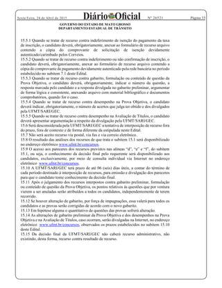 Página 33Sexta Feira, 24 de Abril de 2015 Nº 26521
GOVERNO DO ESTADO DE MATO GROSSO
DEPARTAMENTO ESTADUAL DE TRÂNSITO
15.5.1 Quando se tratar de recurso contra indeferimento de isenção do pagamento da taxa
de inscrição, o candidato deverá, obrigatoriamente, anexar ao formulário de recurso arquivo
contendo a cópia do comprovante de solicitação de isenção devidamente
autenticado/carimbado pelos Correios.
15.5.2 Quando se tratar de recurso contra indeferimento ou não confirmação de inscrição, o
candidato deverá, obrigatoriamente, anexar ao formulário de recurso arquivo contendo a
cópia do comprovante de pagamento devidamente autenticado pela rede bancária no período
estabelecido no subitem 7.1 deste Edital.
15.5.3 Quando se tratar de recurso contra gabarito, formulação ou conteúdo de questão da
Prova Objetiva, o candidato deverá, obrigatoriamente, indicar o número da questão, a
resposta marcada pelo candidato e a resposta divulgada no gabarito preliminar, argumentar
de forma lógica e consistente, anexando arquivo com material bibliográfico e documentos
comprobatórios, quando for o caso.
15.5.4 Quando se tratar de recurso contra desempenho na Prova Objetiva, o candidato
deverá indicar, obrigatoriamente, o número de acertos que julga ter obtido e dos divulgados
pela UFMT/SARI/GEC.
15.5.5 Quando se tratar de recurso contra desempenho na Avaliação de Títulos, o candidato
deverá apresentar argumentação a respeito da divulgação pela UFMT/SARI/GEC.
15.6 Será desconsiderada pela UFMT/SARI/GEC a tentativa de interposição de recurso fora
do prazo, fora de contexto e de forma diferente da estipulada neste Edital.
15.7 Não será aceito recurso via postal, via fax e via correio eletrônico.
15.8 O resultado das análises dos recursos de que trata o subitem 15.1 será disponibilizado
no endereço eletrônico www.ufmt.br/concursos.
15.1, ou seja, o conhecimento da decisão final pelo requerente será disponibilizado aos
candidatos, exclusivamente, por meio de consulta individual via Internet no endereço
eletrônico www.ufmt.br/concursos.
15.10 A UFMT/SARI/GEC terá prazo de até 06 (seis) dias úteis, a contar do término de
cada período destinado à interposição de recursos, para emissão e divulgação dos pareceres
para que o candidato tome conhecimento da decisão final.
15.11 Após o julgamento dos recursos interpostos contra gabarito preliminar, formulação
ou conteúdo de questão da Prova Objetiva, os pontos relativos às questões que por ventura
vierem a ser anuladas serão atribuídos a todos os candidatos, independentemente de terem
recorrido.
15.12 Se houver alteração de gabarito, por força de impugnações, essa valerá para todos os
candidatos e as provas serão corrigidas de acordo com o novo gabarito.
15.13 Em hipótese alguma o quantitativo de questões das provas sofrerá alteração.
15.14 As alterações de gabarito preliminar da Prova Objetiva e dos desempenhos na Prova
Objetiva e na Avaliação de Títulos, caso ocorram, serão divulgadas na Internet, no endereço
eletrônico www.ufmt.br/concursos, observados os prazos estabelecidos no subitem 15.10
deste Edital.
15.15 Da decisão final da UFMT/SARI/GEC não caberá recurso administrativo, não
existindo, desta forma, recurso contra resultado de recurso.
 