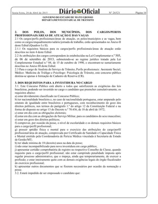 Página 16Sexta Feira, 24 de Abril de 2015 Nº 26521
GOVERNO DO ESTADO DE MATO GROSSO
DEPARTAMENTO ESTADUAL DE TRÂNSITO
2. DOS POLOS, DOS MUNICÍPIOS, DOS CARGOS/PERFIS
PROFISSIONAIS/ÁREAS DE ATUAÇÃO E DAS VAGAS
2.1 Os cargos/perfis profissionais/áreas de atuação, os polos/municípios e as vagas, bem
como os cargos/enquadramento/salário/jornada de trabalho, estão apresentados no Anexo II
deste Edital (Quadros I e II).
2.1.1 Os requisitos básicos para os cargos/perfis profissionais/áreas de atuação estão
descritos no item 4 deste Edital.
2.2 As atribuições dos cargos correspondem às estabelecidas na Lei Complementar n.º 505,
de 06 de setembro de 2013, submetendo-se ao regime jurídico tratado pela Lei
Complementar Estadual n.º 04, de 15 de outubro de 1990, e encontram-se sumariamente
descritas no Anexo III deste Edital.
2.3 Para o cargo de Analista do Serviço de Trânsito, Perfis profissionais: Assistente Social,
Médico: Medicina de Tráfego e Psicólogo: Psicologia de Trânsito, este concurso público
destina-se apenas à formação de Cadastro de Reserva (CR).
3. DOS REQUISITOS PARA A INVESTIDURA NO CARGO
3.1. Este Concurso Público está aberto a todos que satisfizerem as exigências das leis
brasileiras, podendo ser investido no cargo o candidato que preencher cumulativamente, os
requisitos abaixo:
a) estar devidamente classificado no Concurso Público;
b) ter nacionalidade brasileira e, no caso de nacionalidade portuguesa, estar amparado pelo
estatuto de igualdade entre brasileiros e portugueses, com reconhecimento do gozo dos
direitos políticos, nos termos do parágrafo 1.º do artigo 12 da Constituição Federal e na
forma do disposto no artigo 13 do Decreto n.º 70.436, de 18 de abril de 1972;
c) estar em dia com as obrigações eleitorais;
d) estar em dia com as obrigações do Serviço Militar, para os candidatos do sexo masculino;
e) estar em gozo dos direitos políticos;
f) comprovar, por ocasião da posse, o nível de escolaridade e os demais requisitos básicos
para o cargo/perfil profissional;
g) possuir aptidão física e mental para o exercício das atribuições do cargo/perfil
profissional/área de atuação, comprovada por Certificado de Sanidade e Capacidade Física
e Mental emitido pela Coordenadoria de Perícia Médica vinculada à Secretaria de Estado
de Gestão/MT;
h) ter idade mínima de 18 (dezoito) anos na data da posse;
i) não estar incompatibilizado para nova investidura em cargo público;
j) apresentar certidão comprobatória de registro no respectivo Conselho de Classe, quando
requisito para o cargo/perfil profissional; não estar cumprindo penalidade imposta após
regular processo administrativo, que o impeça, ainda que temporariamente, de exercer a
profissão; e estar inteiramente quite com as demais exigências legais do órgão fiscalizador
do exercício profissional;
k) apresentar outros documentos que se fizerem necessários por ocasião da nomeação e
posse.
3.2. Estará impedido de ser empossado o candidato que:
 