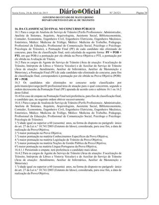 Página 34Sexta Feira, 24 de Abril de 2015 Nº 26521
GOVERNO DO ESTADO DE MATO GROSSO
DEPARTAMENTO ESTADUAL DE TRÂNSITO
16. DA CLASSIFICAÇÃO FINAL NO CONCURSO PÚBLICO
16.1 Para o cargo de Analista do Serviço de Trânsito (Perfis Profissionais: Administrador,
Analista de Sistemas, Arquiteto, Arquivologista, Assistente Social, Biblioteconomista,
Contador, Economista, Engenheiro Civil, Engenheiro Eletricista, Engenheiro Mecânico,
Estatístico, Médico: Medicina de Tráfego, Médico: Medicina do Trabalho, Pedagogo,
Profissional da Educação, Profissional de Comunicação Social, Psicólogo e Psicólogo:
Psicologia de Trânsito), a Pontuação Final (PF) de cada candidato não eliminado do
concurso, para fins de classificação final, será calculada da seguinte forma: PF = POB +
PTI, em que POB é a pontuação por ele obtida na Prova Objetiva e PTI, a pontuação por
ele obtida na Avaliação de Títulos.
16.2 Para os cargos de Agente do Serviço de Trânsito (Área de atuação: Fiscalização de
Trânsito, Intérprete de Libras e Vistoria Veicular) e de Auxiliar do Serviço de Trânsito
(Área de atuação: Atendimento, Auxiliar de Informática, Auxiliar de Manutenção e
Motorista), a Pontuação Final (PF) de cada candidato não eliminado do concurso, para fins
de classificação final, corresponderá à pontuação por ele obtida na Prova Objetiva (POB):
PF = POB.
16.3 Os candidatos não eliminados no concurso serão classificados por
polo/município/cargo/perfil profissional/área de atuação para o qual concorrem, segundo a
ordem decrescente da Pontuação Final (PF) apurada de acordo com o subitem 16.1 ou 16.2
deste Edital.
16.4 Em caso de empate na Pontuação Final terá preferência, para fins de classificação final,
o candidato que, na seguinte ordem obtiver sucessivamente:
16.4.1 Para o cargo de Analista do Serviço de Trânsito (Perfis Profissionais: Administrador,
Analista de Sistemas, Arquiteto, Arquivologista, Assistente Social, Biblioteconomista,
Contador, Economista, Engenheiro Civil, Engenheiro Eletricista, Engenheiro Mecânico,
Estatístico, Médico: Medicina de Tráfego, Médico: Medicina do Trabalho, Pedagogo,
Profissional da Educação, Profissional de Comunicação Social, Psicólogo e Psicólogo:
Psicologia de Trânsito):
1.º) idade igual ou superior a 60 (sessenta) anos, na forma do disposto no parágrafo único
do art. 27 da Lei n.º 10.741/2003 (Estatuto do Idoso), considerada, para esse fim, a data de
realização da Prova Objetiva;
2.º) maior pontuação na Prova Objetiva;
3.º) maior pontuação na matéria Conhecimentos Específicos da Prova Objetiva;
4.º) maior pontuação na matéria Legislação de Trânsito da Prova Objetiva;
5.º) maior pontuação na matéria Noções de Gestão Pública da Prova Objetiva;
6º) maior pontuação na matéria Língua Portuguesa da Prova Objetiva;
16.4.1.1 Persistindo o empate, terá preferência o candidato mais idoso.
16.4.2 Para os cargos de Agente do Serviço de Trânsito (Área de atuação: Fiscalização de
Trânsito, Intérprete de Libras e Vistoria Veicular) e de Auxiliar do Serviço de Trânsito
(Área de atuação: Atendimento, Auxiliar de Informática, Auxiliar de Manutenção e
Motorista):
1.º) idade igual ou superior a 60 (sessenta) anos, na forma do disposto no parágrafo único
do art. 27 da Lei n.º 10.741/2003 (Estatuto do Idoso), considerada, para esse fim, a data de
realização da Prova Objetiva;
 