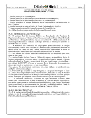 Página 35Sexta Feira, 24 de Abril de 2015 Nº 26521
GOVERNO DO ESTADO DE MATO GROSSO
DEPARTAMENTO ESTADUAL DE TRÂNSITO
2.º) maior pontuação na Prova Objetiva;
3.º) maior pontuação na matéria Legislação de Trânsito da Prova Objetiva;
4.º) maior pontuação na matéria Legislação Básica da Prova Objetiva;
5.º) maior pontuação na matéria Noções de Direito Administrativo e Constitucional da
Prova Objetiva;
6.º) maior pontuação na matéria Noções de Gestão Pública da Prova Objetiva;
7º) maior pontuação na matéria Língua Portuguesa da Prova Objetiva;
16.4.2.1 Persistindo o empate, terá preferência o candidato mais idoso.
17. DA HOMOLOGAÇÃO E NOMEAÇÃO
17.1 O resultado final do Concurso Público será homologado pelo Presidente do
Departamento Estadual de Trânsito de Mato Grosso, publicado no Diário Oficial do Estado
de Mato Grosso e divulgado na forma prevista nos subitens 18.1 e 18.2 deste Edital. É de
inteira responsabilidade do candidato a obtenção de todas as informações referentes ao
resultado final do Concurso.
17.2. A nomeação dos candidatos aos cargos/perfis profissionais/áreas de atuação
relacionados no Anexo II deste Edital dar-se-á por meio de ato governamental publicado no
Diário Oficial do Estado de Mato Grosso, respeitando-se rigorosamente a ordem de
classificação para o polo/município/cargo/perfil profissional/área de atuação.
17.3. Será tornada sem efeito a nomeação do candidato que não comparecer para tomar
posse no prazo legal.
17.4. A classificação final no Concurso Público não assegura ao candidato o direito de
ingresso automático no cargo, mas apenas a expectativa de nomeação segundo a rigorosa
ordem classificatória, ficando a concretização deste ato condicionada à oportunidade e
conveniência do DETRAN-MT, que se reserva o direito de proceder à nomeação, em
número que atenda ao seu interesse e às suas necessidades.
17.5. A posse fica condicionada à aprovação em perícia médica e ao atendimento das
condições constitucionais e legais.
17.6. O candidato que concorrer ao cargo de Agente do Serviço de Trânsito para as Áreas
de Atuação: Fiscalização de Trânsito e Vistoria Veicular, bem como ao cargo de Auxiliar
do Serviço de Trânsito para a Área de Atuação: Atendimento, poderá ser lotado em qualquer
um dos Municípios que compõem o Polo escolhido na inscrição do concurso público.
17.7. Os candidatos classificados, excedentes às vagas atualmente existentes, serão
mantidos em cadastro durante o prazo de validade do Concurso Público e poderão ser
convocados para contratação em função da disponibilidade de vagas futuras, ficando sob
sua responsabilidade o acompanhamento das nomeações no Diário Oficial do Estado de
Mato Grosso, ocorridas durante o prazo de validade do Concurso Público.
18. DAS DISPOSIÇÕES FINAIS
18.1. É de inteira responsabilidade do candidato acompanhar a publicação de todos os atos,
inclusive os atos de nomeação, editais e comunicados referentes a este Concurso Público no
Diário Oficial do Estado de Mato Grosso.
 