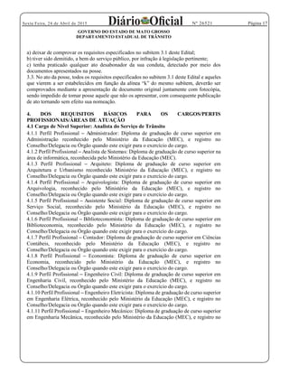 Página 17Sexta Feira, 24 de Abril de 2015 Nº 26521
GOVERNO DO ESTADO DE MATO GROSSO
DEPARTAMENTO ESTADUAL DE TRÂNSITO
a) deixar de comprovar os requisitos especificados no subitem 3.1 deste Edital;
b) tiver sido demitido, a bem do serviço público, por infração à legislação pertinente;
c) tenha praticado qualquer ato desabonador da sua conduta, detectado por meio dos
documentos apresentados na posse.
3.3. No ato da posse, todos os requisitos especificados no subitem 3.1 deste Edital e aqueles
comprovados mediante a apresentação de documento original juntamente com fotocópia,
sendo impedido de tomar posse aquele que não os apresentar, com consequente publicação
de ato tornando sem efeito sua nomeação.
4. DOS REQUISITOS BÁSICOS PARA OS CARGOS/PERFIS
PROFISSIONAIS/ÁREAS DE ATUAÇÃO
4.1 Cargo de Nível Superior: Analista do Serviço de Trânsito
4.1.1 Perfil Profissional Administrador: Diploma de graduação de curso superior em
Administração reconhecido pelo Ministério da Educação (MEC), e registro no
Conselho/Delegacia ou Órgão quando este exigir para o exercício do cargo.
4.1.2 Perfil Profissional Analista de Sistemas: Diploma de graduação de curso superior na
área de informática, reconhecida pelo Ministério da Educação (MEC).
4.1.3 Perfil Profissional Arquiteto: Diploma de graduação de curso superior em
Arquitetura e Urbanismo reconhecido Ministério da Educação (MEC), e registro no
Conselho/Delegacia ou Órgão quando este exigir para o exercício do cargo.
4.1.4 Perfil Profissional Arquivologista: Diploma de graduação de curso superior em
Arquivologia, reconhecido pelo Ministério da Educação (MEC), e registro no
Conselho/Delegacia ou Órgão quando este exigir para o exercício do cargo.
4.1.5 Perfil Profissional Assistente Social: Diploma de graduação de curso superior em
Serviço Social, reconhecido pelo Ministério da Educação (MEC), e registro no
Conselho/Delegacia ou Órgão quando este exigir para o exercício do cargo.
4.1.6 Perfil Profissional Biblioteconomista: Diploma de graduação de curso superior em
Biblioteconomia, reconhecido pelo Ministério da Educação (MEC), e registro no
Conselho/Delegacia ou Órgão quando este exigir para o exercício do cargo.
4.1.7 Perfil Profissional Contador: Diploma de graduação de curso superior em Ciências
Contábeis, reconhecido pelo Ministério da Educação (MEC), e registro no
Conselho/Delegacia ou Órgão quando este exigir para o exercício do cargo.
4.1.8 Perfil Profissional Economista: Diploma de graduação de curso superior em
Economia, reconhecido pelo Ministério da Educação (MEC), e registro no
Conselho/Delegacia ou Órgão quando este exigir para o exercício do cargo.
4.1.9 Perfil Profissional Engenheiro Civil: Diploma de graduação de curso superior em
Engenharia Civil, reconhecido pelo Ministério da Educação (MEC), e registro no
Conselho/Delegacia ou Órgão quando este exigir para o exercício do cargo.
4.1.10 Perfil Profissional Engenheiro Eletricista: Diploma de graduação de curso superior
em Engenharia Elétrica, reconhecido pelo Ministério da Educação (MEC), e registro no
Conselho/Delegacia ou Órgão quando este exigir para o exercício do cargo.
4.1.11 Perfil Profissional Engenheiro Mecânico: Diploma de graduação de curso superior
em Engenharia Mecânica, reconhecido pelo Ministério da Educação (MEC), e registro no
 