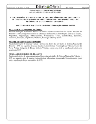 Página 48Sexta Feira, 24 de Abril de 2015 Nº 26521
GOVERNO DO ESTADO DE MATO GROSSO
DEPARTAMENTO ESTADUAL DE TRÂNSITO
CONCURSO PÚBLICO DE PROVAS E DE PROVAS E TÍTULOS PARA PROVIMENTO
DE CARGOS DO QUADRO PERMANENTE DO DEPARTAMENTO ESTADUAL DE
TRÂNSITO DE MATO GROSSO DETRAN/MT
ANEXO III DESCRIÇÃO SUMÁRIA DAS ATRIBUIÇÕES DOS CARGOS
ANALISTA DO SERVIÇO DE TRÂNSITO
Realizar atribuições de natureza Técnica - Científica dentro das atividades do Sistema Nacional de
Trânsito SNT nas seguintes as áreas de habilitação profissional: Administração, Análise de Sistema,
Arquitetura, Arquivologia, Biblioteconomia, Comunicação Social, Contabilidade, Economia,
Estatística, Educação, Engenharias, Medicina, Psicologia e Serviço Social.
AGENTE DO SERVIÇO DE TRÂNSITO
Realizar atribuições de natureza Técnica profissional dentro das atividades do Sistema Nacional de
Trânsito SNT nas seguintes áreas de atuação: Administrativa, Fiscalização de Trânsito, Exame de
Prova Prática, Intérprete de Libras, Vistoria Veicular, assim como todo o atendimento direto aos
usuários do SNT.
AUXILIAR DO SERVIÇO DE TRÂNSITO
Realizar atribuições de natureza operacional dentro das atividades do Sistema Nacional de Trânsito
SNT nas seguintes áreas de atuação: Administrativa, Informática, Manutenção, Motorista, assim como
todo o atendimento direto aos usuários do SNT.
 