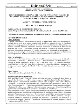 Página 52Sexta Feira, 24 de Abril de 2015 Nº 26521
GOVERNO DO ESTADO DE MATO GROSSO
DEPARTAMENTO ESTADUAL DE TRÂNSITO
CONCURSO PÚBLICO DE PROVAS E DE PROVAS E TÍTULOS PARA PROVIMENTO
DE CARGOS DO QUADRO PERMANENTE DO DEPARTAMENTO ESTADUAL DE
TRÂNSITO DE MATO GROSSO DETRAN/MT
ANEXO VI CONTEÚDOS PROGRAMÁTICOS
NÍVEL DE ESCOLARIDADE: MÉDIO
CARGO: AUXILIAR DO SERVIÇO DE TRÂNSITO
Área de Atuação: Atendimento, Auxiliar de Informática, Auxiliar de Manutenção e Motorista.
Conteúdos programáticos para todas as áreas de atuação do cargo Auxiliar do Serviço de Trânsito
CONHECIMENTOS GERAIS
Língua Portuguesa
1. Leitura: compreensão e interpretação de textos de variados gêneros discursivos; as condições de
produção de um texto e as marcas composicionais de gêneros textuais diversos. 2. Variedades
linguísticas. 3. Linguagem formal e informal da escrita padrão, oralidade e escrita. 4. Significação das
palavras: sinonímia, antonímia, hiperonímia, denotação e conotação. 5. Pontuação. 6. As classes de
palavras e suas flexões. 7. Estrutura e formação das palavras. 8. Emprego de adjetivos, pronomes,
advérbios, conjunções e preposições. 9. Períodos compostos por coordenação e subordinação. 10.
Emprego de modos e tempos verbais. 11. Concordâncias verbal e nominal; regências verbal e nominal;
colocação pronominal. 12. Coesão e coerência textual, intertextualidade, argumentação.
Noções de Informática
1. Hardware: 1.1. Conceitos básicos; 1.2. Periféricos; 1.3. Meios de armazenamento de dados; 1.4.
Processadores. 2. Software: 2.1. Conceitos básicos; 2.2. Vírus e antivírus; 2.3. MS Windows 7; 2.4.
Editores de textos: LibreOffice Writer 4.2.5.2 e MS Word 2007; 2.5. Planilhas eletrônicas:
LibreOfficeCalc 4.2.5.2 e MS Excel 2007. 3. Internet: 3.1. Conceitos básicos e segurança; 3.2.
Navegadores: Internet Explorer 10 e Mozilla Firefox 34.0.5; 3.3. Conceito e uso de e-mail; 3.4. Busca
na web.
Ética e Filosofia
1. Teorias éticas. 2. Ética aplicada. 3. Filosofia política.
História e Geografia de Mato Grosso
História de Mato Grosso - O Período Colonial: a descoberta de ouro; a capitania de Mato Grosso; a
expansão das fronteiras; os conflitos entre portugueses, espanhóis, Igreja Católica e indígenas. O
Período Imperial: a transferência da capital para Cuiabá; a Guerra da Tríplice Aliança contra o Paraguai;
a economia; a escravidão. O Período Republicano: o coronelismo e a 1.ª República; a Marcha para o
Oeste; Dom Aquino Corrêa e o Estado Novo; a divisão do Estado de Mato Grosso; Mato Grosso durante
a ditadura civil-militar; povos indígenas, trabalhadores rurais, migrantes e o Estado Contemporâneo;
questões atuais da realidade política, econômica e sociocultural de Mato Grosso.
Geografia de Mato Grosso Relevo, hidrografia, clima e vegetação. Dinâmica Demográfica: estrutura
populacional, emprego, distribuição de renda, indicadores de qualidade de vida. Cultura e identidades
territoriais. A natureza como recurso para o desenvolvimento das atividades econômicas e os impactos
ambientais. Base econômica: agropecuária, extrativismo, turismo, indústria, comércio e serviços.
Ocupação territorial e dinâmica de formação dos municípios. Os processos de urbanização e
metropolização. Redes de Transporte e Comunicação. Questões atuais da realidade econômica, cultural
e socioambiental de Mato Grosso.
 