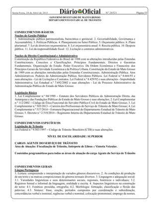 Página 53Sexta Feira, 24 de Abril de 2015 Nº 26521
GOVERNO DO ESTADO DE MATO GROSSO
DEPARTAMENTO ESTADUAL DE TRÂNSITO
CONHECIMENTOS BÁSICOS
Noções de Gestão Pública
1. Administração pública patrimonialista, burocrática e gerencial. 2. Governabilidade, Governança e
Accountability. 3. Políticas Públicas. 4. Planejamento no Setor Público. 5. Orçamento público. 6. Plano
plurianual. 7. Lei de diretrizes orçamentárias. 8. Lei orçamentária anual. 9. Receita pública. 10. Despesa
pública. 11. Lei da responsabilidade fiscal. 12. Licitação e contratos administrativos.
Noções de Direito Constitucional e Administrativo
Constituição da República Federativa do Brasil de 1988 com as alterações introduzidas pelas Emendas
Constitucionais. Conceitos e Classificações. Princípios Fundamentais. Direitos e Garantias
Fundamentais. Organização do Estado. Poder Executivo. Da Ordem Econômica e Financeira: dos
Princípios Gerais da Atividade Econômica e da Política Urbana. Constituição do Estado de Mato Grosso
de 1989 com as alterações introduzidas pelas Emendas Constitucionais. Administração Pública. Atos
Administrativos. Poderes da Administração Pública. Servidores Públicos. Lei Federal n.º 8.666/93 e
suas alterações - Lei de Licitações e Contratos. Lei Federal n.º 8.429/92 e suas alterações - Improbidade
Administrativa. Lei Estadual n.º 7.692/2002 e suas alterações - Lei de Processo Administrativo da
Administração Pública do Estado de Mato Grosso.
Legislação Básica
1. Lei Complementar n.º 04/1990 Estatuto dos Servidores Públicos da Administração Direta, das
Autarquias e das Fundações Públicas do Estado de Mato Grosso e suas alterações; 2. Lei Complementar
n.º 112/2002 Código de Ética Funcional do Servidor Público Civil do Estado de Mato Grosso; 3. Lei
Complementar n.º 505/2013 Carreira dos Profissionais do Serviço de Trânsito de Mato Grosso; 4. Lei
Complementar n.º 537/2014 Estrutura Organizacional do Departamento Estadual de Trânsito de Mato
Grosso; 5. Decreto n.º 2.510/2014 Regimento Interno do Departamento Estadual de Trânsito de Mato
Grosso.
CONHECIMENTOS ESPECÍFICOS
Legislação de Trânsito
Lei Federal n.º 9.503/1997 Código de Trânsito Brasileiro (CTB) e suas alterações.
NÍVEL DE ESCOLARIDADE: SUPERIOR
CARGO: AGENTE DO SERVIÇO DE TRÂNSITO
Área de Atuação: Fiscalização de Trânsito, Intérprete de Libras e Vistoria Veicular.
Conteúdos programáticos para todas as áreas de atuação do cargo Agente do Serviço de Trânsito
CONHECIMENTOS GERAIS
Língua Portuguesa
1. Leitura: compreensão e interpretação de variados gêneros discursivos. 2. As condições de produção
de um texto e as marcas composicionais de gêneros textuais diversos. 3. Linguagem e adequação social:
3.1. Variedades linguísticas e seus determinantes sociais, regionais, históricos e individuais; 3.2.
Registros formal e informal da linguagem, oralidade e escrita. 4. Aspectos linguísticos na construção
do texto: 4.1. Fonética: prosódia, ortografia; 4.2. Morfologia: formação, classificação e flexão das
palavras; 4.3. Sintaxe: frase, oração, períodos compostos por coordenação e subordinação,
concordâncias verbal e nominal, regências verbal e nominal, colocação pronominal, emprego de nomes,
 