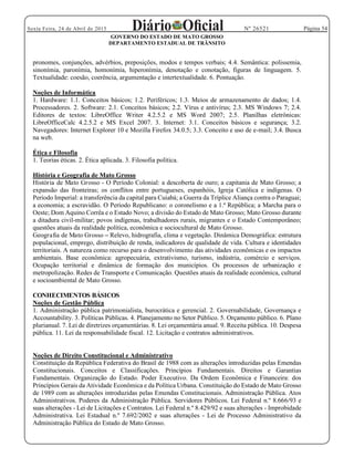 Página 54Sexta Feira, 24 de Abril de 2015 Nº 26521
GOVERNO DO ESTADO DE MATO GROSSO
DEPARTAMENTO ESTADUAL DE TRÂNSITO
pronomes, conjunções, advérbios, preposições, modos e tempos verbais; 4.4. Semântica: polissemia,
sinonímia, paronímia, homonímia, hiperonímia, denotação e conotação, figuras de linguagem. 5.
Textualidade: coesão, coerência, argumentação e intertextualidade. 6. Pontuação.
Noções de Informática
1. Hardware: 1.1. Conceitos básicos; 1.2. Periféricos; 1.3. Meios de armazenamento de dados; 1.4.
Processadores. 2. Software: 2.1. Conceitos básicos; 2.2. Vírus e antivírus; 2.3. MS Windows 7; 2.4.
Editores de textos: LibreOffice Writer 4.2.5.2 e MS Word 2007; 2.5. Planilhas eletrônicas:
LibreOfficeCalc 4.2.5.2 e MS Excel 2007. 3. Internet: 3.1. Conceitos básicos e segurança; 3.2.
Navegadores: Internet Explorer 10 e Mozilla Firefox 34.0.5; 3.3. Conceito e uso de e-mail; 3.4. Busca
na web.
Ética e Filosofia
1. Teorias éticas. 2. Ética aplicada. 3. Filosofia política.
História e Geografia de Mato Grosso
História de Mato Grosso - O Período Colonial: a descoberta de ouro; a capitania de Mato Grosso; a
expansão das fronteiras; os conflitos entre portugueses, espanhóis, Igreja Católica e indígenas. O
Período Imperial: a transferência da capital para Cuiabá; a Guerra da Tríplice Aliança contra o Paraguai;
a economia; a escravidão. O Período Republicano: o coronelismo e a 1.ª República; a Marcha para o
Oeste; Dom Aquino Corrêa e o Estado Novo; a divisão do Estado de Mato Grosso; Mato Grosso durante
a ditadura civil-militar; povos indígenas, trabalhadores rurais, migrantes e o Estado Contemporâneo;
questões atuais da realidade política, econômica e sociocultural de Mato Grosso.
Geografia de Mato Grosso Relevo, hidrografia, clima e vegetação. Dinâmica Demográfica: estrutura
populacional, emprego, distribuição de renda, indicadores de qualidade de vida. Cultura e identidades
territoriais. A natureza como recurso para o desenvolvimento das atividades econômicas e os impactos
ambientais. Base econômica: agropecuária, extrativismo, turismo, indústria, comércio e serviços.
Ocupação territorial e dinâmica de formação dos municípios. Os processos de urbanização e
metropolização. Redes de Transporte e Comunicação. Questões atuais da realidade econômica, cultural
e socioambiental de Mato Grosso.
CONHECIMENTOS BÁSICOS
Noções de Gestão Pública
1. Administração pública patrimonialista, burocrática e gerencial. 2. Governabilidade, Governança e
Accountability. 3. Políticas Públicas. 4. Planejamento no Setor Público. 5. Orçamento público. 6. Plano
plurianual. 7. Lei de diretrizes orçamentárias. 8. Lei orçamentária anual. 9. Receita pública. 10. Despesa
pública. 11. Lei da responsabilidade fiscal. 12. Licitação e contratos administrativos.
Noções de Direito Constitucional e Administrativo
Constituição da República Federativa do Brasil de 1988 com as alterações introduzidas pelas Emendas
Constitucionais. Conceitos e Classificações. Princípios Fundamentais. Direitos e Garantias
Fundamentais. Organização do Estado. Poder Executivo. Da Ordem Econômica e Financeira: dos
Princípios Gerais da Atividade Econômica e da Política Urbana. Constituição do Estado de Mato Grosso
de 1989 com as alterações introduzidas pelas Emendas Constitucionais. Administração Pública. Atos
Administrativos. Poderes da Administração Pública. Servidores Públicos. Lei Federal n.º 8.666/93 e
suas alterações - Lei de Licitações e Contratos. Lei Federal n.º 8.429/92 e suas alterações - Improbidade
Administrativa. Lei Estadual n.º 7.692/2002 e suas alterações - Lei de Processo Administrativo da
Administração Pública do Estado de Mato Grosso.
 