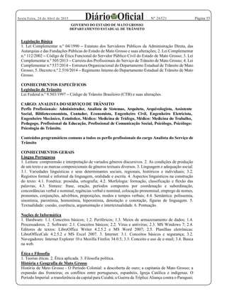 Página 55Sexta Feira, 24 de Abril de 2015 Nº 26521
GOVERNO DO ESTADO DE MATO GROSSO
DEPARTAMENTO ESTADUAL DE TRÂNSITO
Legislação Básica
1. Lei Complementar n.º 04/1990 Estatuto dos Servidores Públicos da Administração Direta, das
Autarquias e das Fundações Públicas do Estado de Mato Grosso e suas alterações; 2. Lei Complementar
n.º 112/2002 Código de Ética Funcional do Servidor Público Civil do Estado de Mato Grosso; 3. Lei
Complementar n.º 505/2013 Carreira dos Profissionais do Serviço de Trânsito de Mato Grosso; 4. Lei
Complementar n.º 537/2014 Estrutura Organizacional do Departamento Estadual de Trânsito de Mato
Grosso; 5. Decreto n.º 2.510/2014 Regimento Interno do Departamento Estadual de Trânsito de Mato
Grosso.
CONHECIMENTOS ESPECÍFICOS
Legislação de Trânsito
Lei Federal n.º 9.503/1997 Código de Trânsito Brasileiro (CTB) e suas alterações.
CARGO: ANALISTA DO SERVIÇO DE TRÂNSITO
Perfis Profissionais: Administrador, Analista de Sistemas, Arquiteto, Arquivologista, Assistente
Social, Biblioteconomista, Contador, Economista, Engenheiro Civil, Engenheiro Eletricista,
Engenheiro Mecânico, Estatístico, Médico: Medicina de Tráfego, Médico: Medicina do Trabalho,
Pedagogo, Profissional da Educação, Profissional de Comunicação Social, Psicólogo, Psicólogo:
Psicologia do Trânsito.
Conteúdos programáticos comuns a todos os perfis profissionais do cargo Analista do Serviço de
Trânsito
CONHECIMENTOS GERAIS
Língua Portuguesa
1. Leitura: compreensão e interpretação de variados gêneros discursivos. 2. As condições de produção
de um texto e as marcas composicionais de gêneros textuais diversos. 3. Linguagem e adequação social:
3.1. Variedades linguísticas e seus determinantes sociais, regionais, históricos e individuais; 3.2.
Registros formal e informal da linguagem, oralidade e escrita. 4. Aspectos linguísticos na construção
do texto: 4.1. Fonética: prosódia, ortografia; 4.2. Morfologia: formação, classificação e flexão das
palavras; 4.3. Sintaxe: frase, oração, períodos compostos por coordenação e subordinação,
concordâncias verbal e nominal, regências verbal e nominal, colocação pronominal, emprego de nomes,
pronomes, conjunções, advérbios, preposições, modos e tempos verbais; 4.4. Semântica: polissemia,
sinonímia, paronímia, homonímia, hiperonímia, denotação e conotação, figuras de linguagem. 5.
Textualidade: coesão, coerência, argumentação e intertextualidade. 6. Pontuação.
Noções de Informática
1. Hardware: 1.1. Conceitos básicos; 1.2. Periféricos; 1.3. Meios de armazenamento de dados; 1.4.
Processadores. 2. Software: 2.1. Conceitos básicos; 2.2. Vírus e antivírus; 2.3. MS Windows 7; 2.4.
Editores de textos: LibreOffice Writer 4.2.5.2 e MS Word 2007; 2.5. Planilhas eletrônicas:
LibreOfficeCalc 4.2.5.2 e MS Excel 2007. 3. Internet: 3.1. Conceitos básicos e segurança; 3.2.
Navegadores: Internet Explorer 10 e Mozilla Firefox 34.0.5; 3.3. Conceito e uso de e-mail; 3.4. Busca
na web.
Ética e Filosofia
1. Teorias éticas. 2. Ética aplicada. 3. Filosofia política.
História e Geografia de Mato Grosso
História de Mato Grosso - O Período Colonial: a descoberta de ouro; a capitania de Mato Grosso; a
expansão das fronteiras; os conflitos entre portugueses, espanhóis, Igreja Católica e indígenas. O
Período Imperial: a transferência da capital para Cuiabá; a Guerra da Tríplice Aliança contra o Paraguai;
 
