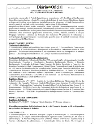 Página 56Sexta Feira, 24 de Abril de 2015 Nº 26521
GOVERNO DO ESTADO DE MATO GROSSO
DEPARTAMENTO ESTADUAL DE TRÂNSITO
a economia; a escravidão. O Período Republicano: o coronelismo e a 1.ª República; a Marcha para o
Oeste; Dom Aquino Corrêa e o Estado Novo; a divisão do Estado de Mato Grosso; Mato Grosso durante
a ditadura civil-militar; povos indígenas, trabalhadores rurais, migrantes e o Estado Contemporâneo;
questões atuais da realidade política, econômica e sociocultural de Mato Grosso.
Geografia de Mato Grosso Relevo, hidrografia, clima e vegetação. Dinâmica Demográfica: estrutura
populacional, emprego, distribuição de renda, indicadores de qualidade de vida. Cultura e identidades
territoriais. A natureza como recurso para o desenvolvimento das atividades econômicas e os impactos
ambientais. Base econômica: agropecuária, extrativismo, turismo, indústria, comércio e serviços.
Ocupação territorial e dinâmica de formação dos municípios. Os processos de urbanização e
metropolização. Redes de Transporte e Comunicação. Questões atuais da realidade econômica, cultural
e socioambiental de Mato Grosso.
CONHECIMENTOS BÁSICOS
Noções de Gestão Pública
1. Administração pública patrimonialista, burocrática e gerencial. 2. Governabilidade, Governança e
Accountability. 3. Políticas Públicas. 4. Planejamento no Setor Público. 5. Orçamento público. 6. Plano
plurianual. 7. Lei de diretrizes orçamentárias. 8. Lei orçamentária anual. 9. Receita pública. 10. Despesa
pública. 11. Lei da responsabilidade fiscal. 12. Licitação e contratos administrativos.
Noções de Direito Constitucional e Administrativo
Constituição da República Federativa do Brasil de 1988 com as alterações introduzidas pelas Emendas
Constitucionais. Conceitos e Classificações. Princípios Fundamentais. Direitos e Garantias
Fundamentais. Organização do Estado. Poder Executivo. Da Ordem Econômica e Financeira: dos
Princípios Gerais da Atividade Econômica e da Política Urbana. Constituição do Estado de Mato Grosso
de 1989 com as alterações introduzidas pelas Emendas Constitucionais. Administração Pública. Atos
Administrativos. Poderes da Administração Pública. Servidores Públicos. Lei Federal n.º 8.666/93 e
suas alterações - Lei de Licitações e Contratos. Lei Federal n.º 8.429/92 e suas alterações - Improbidade
Administrativa. Lei Estadual n.º 7.692/2002 e suas alterações - Lei de Processo Administrativo da
Administração Pública do Estado de Mato Grosso.
Legislação Básica
1. Lei Complementar n.º 04/1990 Estatuto dos Servidores Públicos da Administração Direta, das
Autarquias e das Fundações Públicas do Estado de Mato Grosso e suas alterações; 2. Lei Complementar
n.º 112/2002 Código de Ética Funcional do Servidor Público Civil do Estado de Mato Grosso; 3. Lei
Complementar n.º 505/2013 Carreira dos Profissionais do Serviço de Trânsito de Mato Grosso; 4. Lei
Complementar n.º 537/2014 Estrutura Organizacional do Departamento Estadual de Trânsito de Mato
Grosso; 5. Decreto n.º 2.510/2014 Regimento Interno do Departamento Estadual de Trânsito de Mato
Grosso.
CONHECIMENTOS ESPECÍFICOS
Legislação de Trânsito
Lei Federal n.º 9.503/1997 Código de Trânsito Brasileiro (CTB) e suas alterações.
Conteúdo programático do Conhecimento da Área de Formação de cada perfil profissional do
cargo Analista do Serviço de Trânsito
ADMINISTRADOR
1. Administração geral: 1.1. Conceito, princípios e origem da Administração; 1.2. Conceito e tipos de
organização; 1.3. As funções administrativas (planejar, organizar, liderar e controlar); 1.4. Os níveis da
administração; 1.5. Ambientes Organizacionais (externos, internos, controláveis e incontroláveis). 2.
Teorias e abordagens da Administração. 3. Administração pública no Brasil: 3.1. Evolução da
 