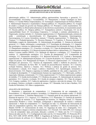 Página 57Sexta Feira, 24 de Abril de 2015 Nº 26521
GOVERNO DO ESTADO DE MATO GROSSO
DEPARTAMENTO ESTADUAL DE TRÂNSITO
administração pública; 3.2. Administração pública patrimonialista, burocrática e gerencial; 3.3.
Governabilidade, Governança e Accountability; 3.4. Planejamento e Gestão Estratégica no Setor
Público; 3.5. Gestão Pública Empreendedora; 3.6. Formulação e Implementação de Políticas Públicas.
4. Administração financeira e orçamentária e finanças públicas: 4.1. Orçamento público; 4.2. O papel
do estado e a atuação do governo nas finanças públicas; 4.3. Princípios e ciclos orçamentários; 4.4.
Orçamento Público no Brasil (plano plurianual, lei das diretrizes orçamentárias, lei orçamentária anual);
4.5. Receita pública; 4.6. Despesa pública; 4.7. Transparência controle e fiscalização; 4.8. Lei de
responsabilidade fiscal; 4.9. Governança Corporativa. 5. Licitação e contratos administrativos. 6.
Organização, sistemas métodos: 6.1. Estruturas organizacionais; 6.2. Departamentalização, estrutura de
poder - centralização e descentralização; 6.3. Organograma, fluxogramas, lotacionagramas,
funcionogramas; 6.4. Layout, formulários, manuais. 7. Funções organizacionais: 7.1. Marketing; 7.2.
Finanças; 7.3. Produção/operações; 7.4. Recursos Humanos; 7.5. Logística. 8. Processo decisório. 9.
Habilidades e papéis do Administrador. 10. Administração da qualidade. 11. Sistema de informação
gerencial: 11.1. Dados, informação e comunicação; 11.2. Tecnologias da informação; 11.3. Impactos
das tecnologias e sistemas na Administração; 11.4. Gerenciamento da informação de banco de dados.
12. Planejamento estratégico: 12.1. Conceitos e evolução; 12.2. Tipos de planejamento; 12.3. Processo
do planejamento estratégico; 12.4. Desenvolvimento de planos táticos e operacionais; 12.5. Diagnóstico
interno e externo (análise SWOT); 12.6. Definição de objetivos e estratégias; 12.7. Construção de
cenários. 13. Administração estratégica: 13.1. Escolas do planejamento; 13.2. Componentes da
estratégia; 13.3. Pensamento estratégico; 13.4. Balanced Scorecard; 13.5. Controle e desempenho
organizacional. 14. Administração de projetos: 14.1. Conceito de projetos; 14.2. Tipos de projetos; 14.3.
Etapas do projeto; 14.4. Planejamento de Projeto. 15. Processos organizacionais: 15.1. Conceitos da
abordagem por processos; 15.2. Técnicas de mapeamento, análise e melhoria de processo; 15.3.
Processos e certificações da Serie ISO. 16. Gestão de pessoas/Recursos humanos: 16.1. Conceito,
evolução histórica, objetivos e funções; 16.2. Políticas e práticas de gestão de pessoas; 16.3.
Recrutamento e seleção; 16.4. Cargos e salários e benefícios; 16.5. Aprendizagem, treinamento e
desenvolvimento; 16.6. Higiene e segurança no trabalho, qualidade de vida, saúde e ergonomia; 16.7.
Avaliação de desempenho. 17. Comportamento humano nas organizações: 17.1. Motivação, conflito e
negociação, liderança, comunicação; 17.2. Clima organizacional; 17.3. Cultura organizacional, equipes
de trabalho; 17.4. Gestão da diversidade; 17.5. Dinâmica dos grupos. 18. Administração de materiais e
patrimônio: 18.1. Conceito e evolução; 18.2. Gestão de estoques e depósito; 18.3. Tipos de estoques;
18.4. Compras e pedidos; 18.5. Cadeia de suprimentos e logística e previsão de estoque; 18.6. Níveis
de estoques; Sistema e avaliação e controle de estoque; 18.7. Demanda, Just in time e Kanban; 18.8.
Gestão de Patrimônio; 18.9. Bens e equipamentos.
ANALISTA DE SISTEMAS
1. Arquitetura e organização de computadores: 1.1. Componentes de um computador; 1.2.
Processadores; 1.3. Memórias primária e secundária; 1.4. Dispositivos de entrada e saída; 1.5. RAID:
tipos e características. 2. Sistemas Operacionais: 2.1. Estrutura geral de um sistema operacional; 2.2.
Sistemas de arquivos: 2.2.1. Arquivos, 2.2.2. Diretórios, 2.2.3. Permissões; 2.3. Gerência de memória:
2.3.1. Paginação de memória, 2.3.2. Segmentação de memória; 2.4. Máquina virtual; 2.5. Sistemas
operacionais Windows e Linux: Instalação, configuração e administração de sistema e ambiente
operacional. 3. Redes de computadores: 3.1. Topologias de rede; 3.2. Elementos de interconexão de
redes de computadores (gateway, hub, switch, roteador, repetidor); 3.3. Meios de transmissão; 3.4.
Modelo TCP/IP; 3.5. Gerenciamento de redes; 3.6. Segurança de redes: 3.6.1. Criptografia, 3.6.2.
Vulnerabilidades e ataques a sistemas computacionais, 3.6.3. Firewall, 3.6.4. IDS e IPS, 3.6.5. Ameaças
e vírus de computador: tipos, prevenção, detecção e controle; 3.7. Redes sem fio: 3.7.1 Conceitos
básicos de redes sem fio, 3.7.2. Configuração de redes sem fio; 3.8. Sistema DNS; 3.9. Protocolos IPv4,
IPv6, TCP, UDP, HTTP, HTTPS, DHCP. 4. Engenharia de Software: 4.1. Modelos de processo de
desenvolvimento de software: 4.1.1. Modelo cascata, 4.1.2. Modelos evolucionários, 4.1.3. Modelos
 