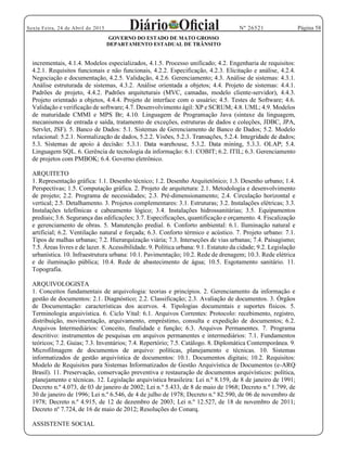 Página 58Sexta Feira, 24 de Abril de 2015 Nº 26521
GOVERNO DO ESTADO DE MATO GROSSO
DEPARTAMENTO ESTADUAL DE TRÂNSITO
incrementais, 4.1.4. Modelos especializados, 4.1.5. Processo unificado; 4.2. Engenharia de requisitos:
4.2.1. Requisitos funcionais e não funcionais, 4.2.2. Especificação, 4.2.3. Elicitação e análise, 4.2.4.
Negociação e documentação, 4.2.5. Validação, 4.2.6. Gerenciamento; 4.3. Análise de sistemas: 4.3.1.
Análise estruturada de sistemas, 4.3.2. Análise orientada a objetos; 4.4. Projeto de sistemas: 4.4.1.
Padrões de projeto, 4.4.2. Padrões arquiteturais (MVC, camadas, modelo cliente-servidor), 4.4.3.
Projeto orientado a objetos, 4.4.4. Projeto de interface com o usuário; 4.5. Testes de Software; 4.6.
Validação e verificação de software; 4.7. Desenvolvimento ágil: XP e SCRUM; 4.8. UML; 4.9. Modelos
de maturidade CMMI e MPS Br; 4.10. Linguagem de Programação Java (sintaxe da linguagem,
mecanismos de entrada e saída, tratamento de exceções, estruturas de dados e coleções, JDBC, JPA,
Servlet, JSF). 5. Banco de Dados: 5.1. Sistemas de Gerenciamento de Banco de Dados; 5.2. Modelo
relacional: 5.2.1. Normalizaç
Linguagem SQL. 6. Gerência de tecnologia da informação: 6.1. COBIT; 6.2. ITIL; 6.3. Gerenciamento
de projetos com PMBOK; 6.4. Governo eletrônico.
ARQUITETO
1. Representação gráfica: 1.1. Desenho técnico; 1.2. Desenho Arquitetônico; 1.3. Desenho urbano; 1.4.
Perspectivas; 1.5. Computação gráfica. 2. Projeto de arquitetura: 2.1. Metodologia e desenvolvimento
de projeto; 2.2. Programa de necessidades; 2.3. Pré-dimensionamento; 2.4. Circulação horizontal e
vertical; 2.5. Detalhamento. 3. Projetos complementares: 3.1. Estruturas; 3.2. Instalações elétricas; 3.3.
Instalações telefônicas e cabeamento lógico; 3.4. Instalações hidrossanitárias; 3.5. Equipamentos
prediais; 3.6. Segurança das edificações; 3.7. Especificações, quantificação e orçamento. 4. Fiscalização
e gerenciamento de obras. 5. Manutenção predial. 6. Conforto ambiental: 6.1. Iluminação natural e
artificial; 6.2. Ventilação natural e forçada; 6.3. Conforto térmico e acústico. 7. Projeto urbano: 7.1.
Tipos de malhas urbanas; 7.2. Hierarquização viária; 7.3. Interseções de vias urbanas; 7.4. Paisagismo;
7.5. Áreas livres e de lazer. 8. Acessibilidade. 9. Política urbana: 9.1. Estatuto da cidade; 9.2. Legislação
urbanística. 10. Infraestrutura urbana: 10.1. Pavimentação; 10.2. Rede de drenagem; 10.3. Rede elétrica
e de iluminação pública; 10.4. Rede de abastecimento de água; 10.5. Esgotamento sanitário. 11.
Topografia.
ARQUIVOLOGISTA
1. Conceitos fundamentais de arquivologia: teorias e princípios. 2. Gerenciamento da informação e
gestão de documentos: 2.1. Diagnóstico; 2.2. Classificação; 2.3. Avaliação de documentos. 3. Órgãos
de Documentação: características dos acervos. 4. Tipologias documentais e suportes físicos. 5.
Terminologia arquivística. 6. Ciclo Vital: 6.1. Arquivos Correntes: Protocolo: recebimento, registro,
distribuição, movimentação, arquivamento, empréstimo, consulta e expedição de documentos; 6.2.
Arquivos Intermediários: Conceito, finalidade e função; 6.3. Arquivos Permanentes. 7. Programa
descritivo: instrumentos de pesquisas em arquivos permanentes e intermediários: 7.1. Fundamentos
teóricos; 7.2. Guias; 7.3. Inventários; 7.4. Repertório; 7.5. Catálogo. 8. Diplomática Contemporânea. 9.
Microfilmagem de documentos de arquivo: políticas, planejamento e técnicas. 10. Sistemas
informatizados de gestão arquivística de documentos: 10.1. Documentos digitais; 10.2. Requisitos:
Modelo de Requisitos para Sistemas Informatizados de Gestão Arquivística de Documentos (e-ARQ
Brasil). 11. Preservação, conservação preventiva e restauração de documentos arquivísticos: política,
planejamento e técnicas. 12. Legislação arquivística brasileira: Lei n.º 8.159, de 8 de janeiro de 1991;
Decreto n.º 4.073, de 03 de janeiro de 2002; Lei n.º 5.433, de 8 de maio de 1968; Decreto n.º 1.799, de
30 de janeiro de 1996; Lei n.º 6.546, de 4 de julho de 1978; Decreto n.º 82.590, de 06 de novembro de
1978; Decreto n.º 4.915, de 12 de dezembro de 2003; Lei n.º 12.527, de 18 de novembro de 2011;
Decreto nº 7.724, de 16 de maio de 2012; Resoluções do Conarq.
ASSISTENTE SOCIAL
 