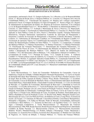 Página 60Sexta Feira, 24 de Abril de 2015 Nº 26521
GOVERNO DO ESTADO DE MATO GROSSO
DEPARTAMENTO ESTADUAL DE TRÂNSITO
orçamentário, patrimonial e fiscal; 3.5. Estágios da Receita; 3.6. A Receita e a Lei de Responsabilidade
Fiscal; 3.7. Receita da Dívida Ativa. 4. Despesas Públicas: 4.1. Conceito; 4.2. Despesas sob a ótica da
Contabilidade Pública; 4.3. Classificação das despesas; 4.4. Despesa sob o enfoque orçamentário,
patrimonial e fiscal; 4.5 Estágios da Despesa; 4.6 Tipos de Empenho; 4.7. Restos a Pagar; 4.8. Regime
de Adiantamentos ou Suprimento de Fundos; 4.9. Despesas de Exercícios Anteriores; 4.10 A Despesa
e a Lei de Responsabilidade Fiscal; 4.11. Dívida Pública. 5. Patrimônio na Administração Pública: 5.1.
Conceito; 5.2. Bens Públicos; 5.3. Avaliação e Mensuração de Ativos e Passivos; 5.4. Depreciação,
Amortização e Exaustão. 6. Escrituração na Administração Pública: 6.1. Conceito; 6.2. Plano de Contas
Aplicado ao Setor Público: Contas de Ativo, Passivo e Patrimônio Líquido; Variações Patrimoniais
Diminutivas; Variações Patrimoniais Aumentativas; Controles de Aprovação do Planejamento e
Orçamento; Controles da Execução do Planejamento e Orçamento; Controles Devedores; Controles
Credores; 6.3. Subsistemas de Informações Contábeis; 6.4. Formalidades do Registro Contábil; 6.5.
Escrituração de operações Típicas; 6.6. Contabilização das transações no Setor Público. 7. Estrutura e
Análise das Demonstrações Contábeis do Setor Público: 7.1. Conceito; 7.2. Composição e Conteúdo
dos Balanços Públicos; 7.3. Balanço Orçamentário; 7.4. Balanço Financeiro; 7.5. Balanço Patrimonial;
7.6. Classificação das Variações Patrimoniais; 7.7. Demonstração das Variações Patrimoniais; 7.8.
Demonstração dos Fluxos de Caixa; 7.9. Demonstração das Mutações do Patrimônio Líquido; 7.10.
Análise e Interpretação dos Balanços Públicos: 7.10.1. Objetivo da Análise das Demonstrações
Contábeis, 7.10.2. Dos Quocientes sobre os Balanços, 7.10.3. Indicadores e Indicativos Contábeis; 7.11.
Levantamento de Contas: 7.11.1. Prestação de Contas, 7.11.2. Tomada de Contas. 8. Auditoria
Contábil: 8.1 Normas práticas usuais de auditoria; 8.2. Conceito; 8.3. Controle Interno e Externo; 8.4.
Procedimentos e Rotinas. 9. Legislação Aplicada à Gestão Pública: 9.1. Constituição Federal de 1988;
9.2. Lei Complementar nº 4.320/64 e suas alterações; 9.3. Decreto Lei 200/67; 9.4. Lei Complementar
nº 101/2000 Lei de Responsabilidade Fiscal; 9.5. Lei nº 10.028 de 19/10/2000; 9.6 Normas Brasileiras
de Contabilidade editadas pelo CFC e suas alterações; 9.7. Manual de Contabilidade Aplicado ao Setor
Público (5ª. Edição).
ECONOMISTA
1. Teoria Microeconômica: 1.1. Teoria do Consumidor: Preferências do Consumidor, Curvas de
Indiferença, Função de Utilidade, Utilidade Marginal e Restrição Orçamentária; 1.2. Curva ou Função
de Demanda Individual: Bens Substitutos e Complementares, Curva de Preço e Renda-Consumo, Curva
de Engel, Bens de Giffen, Equação de Slutsky e Efeitos: Preço, Renda e Substituição; 1.3. Excedente
do Consumidor, Curvas de Demanda de Marshall e Hicks e os Determinantes Individuais da Demanda:
Elasticidade-Preço, Elasticidade-Renda e Elasticidade-Cruzada da Demanda; 1.4. Curva de Demanda
de Mercado; 1.5. Equilíbrio do Consumidor, Maximização de Bem-estar e a Dualidade na Teoria do
Consumidor; 1.6. Escolha sob Incerteza; 1.7. Teoria da Produção e dos Custos de Produção: Isoquantas,
Função de Produção, Produção com um e dois Fatores de Produção Variáveis, Produto Total, Médio e
Marginal, Elasticidade de Substituição, Combinação Ótima de Fatores, Curvas de Custos no Curto e
Longo Prazo e a Função Custo, Minimização de Custo, Excedente do Produtor, Elasticidade-preço da
Oferta e Dualidade na Teoria de Produção e Custo; 1.8. Receita Total, Média e Marginal, Função Lucro,
Maximização de Lucro, Curva de Oferta da Firma e da Indústria no Curto e Longo Prazo, Economia de
Escala e de Escopo; 1.9. Estruturas de Mercado: Concorrência Perfeita, Concorrência Monopolística,
Monopólio e Oligopólio; 1.10. Falhas de Mercado: Poder de Mercado, Externalidades, Informações
Assimétricas e Bens Públicos; 1.11. Teoremas do Bem-estar e do Equilíbrio Geral; 1.12. Teoria dos
Jogos e Estratégias Competitivas. 2. Teoria Macroeconômica: 2.1. Mensuração das Variáveis
Macroeconômicas: PIB, PNB, Renda Nacional, Renda Pessoal, Renda Pessoal Disponível e Identidades
Contábeis da Renda Nacional; 2.2. Macroeconomia Clássica; 2.3. Macroeconomia Keynesiana:
Modelos: IS-LM e Mundell-Fleming; 2.4. Produto, Inflação e Desemprego: Visões: Monetarista e
Keynesiana; 2.5. Economia Novo-Clássica, Economia-Novo Keynesiana e os Modelos de Ciclos Reais
de Negócios; 2.6. Teorias da Inflação. 3. Finanças Públicas: 3.1. Teorias das Finanças Públicas:
 