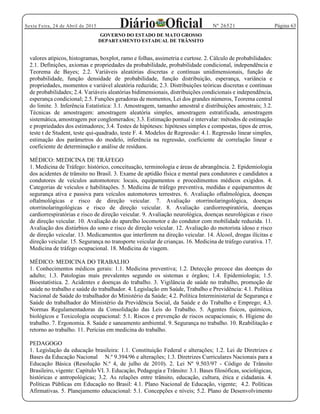 Página 63Sexta Feira, 24 de Abril de 2015 Nº 26521
GOVERNO DO ESTADO DE MATO GROSSO
DEPARTAMENTO ESTADUAL DE TRÂNSITO
valores atípicos, histogramas, boxplot, ramo e folhas, assimetria e curtose. 2. Cálculo de probabilidades:
2.1. Definições, axiomas e propriedades da probabilidade, probabilidade condicional, independência e
Teorema de Bayes; 2.2. Variáveis aleatórias discretas e contínuas unidimensionais, função de
probabilidade, função densidade de probabilidade, função distribuição, esperança, variância e
propriedades, momentos e variável aleatória reduzida; 2.3. Distribuições teóricas discretas e contínuas
de probabilidades; 2.4. Variáveis aleatórias bidimensionais, distribuições condicionais e independência,
esperança condicional; 2.5. Funções geradoras de momentos, Lei dos grandes números, Teorema central
do limite. 3. Inferência Estatística: 3.1. Amostragem, tamanho amostral e distribuições amostrais; 3.2.
Técnicas de amostragem: amostragem aleatória simples, amostragem estratificada, amostragem
sistemática, amostragem por conglomerados; 3.3. Estimação pontual e intervalar: métodos de estimação
e propriedades dos estimadores; 3.4. Testes de hipóteses: hipóteses simples e compostas, tipos de erros,
teste t de Student, teste qui-quadrado, teste F. 4. Modelos de Regressão: 4.1. Regressão linear simples,
estimação dos parâmetros do modelo, inferência na regressão, coeficiente de correlação linear e
coeficiente de determinação e análise de resíduos.
MÉDICO: MEDICINA DE TRÁFEGO
1. Medicina de Tráfego: histórico, conceituação, terminologia e áreas de abrangência. 2. Epidemiologia
dos acidentes de trânsito no Brasil. 3. Exame de aptidão física e mental para condutores e candidatos a
condutores de veículos automotores: locais, equipamentos e procedimentos médicos exigidos. 4.
Categorias de veículos e habilitações. 5. Medicina de tráfego preventiva, medidas e equipamentos de
segurança ativa e passiva para veículos automotores terrestres. 6. Avaliação oftalmológica, doenças
oftalmológicas e risco de direção veicular. 7. Avaliação otorrinolaringológica, doenças
otorrinolaringológicas e risco de direção veicular. 8. Avaliação cardiorrespiratória, doenças
cardiorrespiratórias e risco de direção veicular. 9. Avaliação neurológica, doenças neurológicas e risco
de direção veicular. 10. Avaliação do aparelho locomotor e do condutor com mobilidade reduzida. 11.
Avaliação dos distúrbios do sono e risco de direção veicular. 12. Avaliação do motorista idoso e risco
de direção veicular. 13. Medicamentos que interferem na direção veicular. 14. Álcool, drogas ilícitas e
direção veicular. 15. Segurança no transporte veicular de crianças. 16. Medicina de tráfego curativa. 17.
Medicina de tráfego ocupacional. 18. Medicina de viagem.
MÉDICO: MEDICINA DO TRABALHO
1. Conhecimentos médicos gerais: 1.1. Medicina preventiva; 1.2. Detecção precoce das doenças do
adulto; 1.3. Patologias mais prevalentes segundo os sistemas e órgãos; 1.4. Epidemiologia; 1.5.
Bioestatística. 2. Acidentes e doenças do trabalho. 3. Vigilância de saúde no trabalho, promoção de
saúde no trabalho e saúde do trabalhador. 4. Legislação em Saúde, Trabalho e Previdência: 4.1. Política
Nacional de Saúde do trabalhador do Ministério da Saúde; 4.2. Política Interministerial de Segurança e
Saúde do trabalhador do Ministério da Previdência Social, da Saúde e do Trabalho e Emprego; 4.3.
Normas Regulamentadoras da Consolidação das Leis do Trabalho. 5. Agentes físicos, químicos,
biológicos e Toxicologia ocupacional: 5.1. Riscos e prevenção de riscos ocupacionais; 6. Higiene do
trabalho. 7. Ergonomia. 8. Saúde e saneamento ambiental. 9. Segurança no trabalho. 10. Reabilitação e
retorno ao trabalho. 11. Perícias em medicina do trabalho.
PEDAGOGO
1. Legislação da educação brasileira: 1.1. Constituição Federal e alterações; 1.2. Lei de Diretrizes e
Bases da Educação Nacional N.º 9.394/96 e alterações; 1.3. Diretrizes Curriculares Nacionais para a
Educação Básica (Resolução N.º 4, de julho de 2010). 2. Lei Nº 9.503/97 - Código de Trânsito
Brasileiro, vigente: Capítulo VI. 3. Educação, Pedagogia e Trânsito: 3.1. Bases filosóficas, sociológicas,
históricas e antropológicas; 3.2. As relações entre trânsito, educação, cultura, ética e cidadania. 4.
Políticas Públicas em Educação no Brasil: 4.1. Plano Nacional de Educação, vigente; 4.2. Políticas
Afirmativas. 5. Planejamento educacional: 5.1. Concepções e níveis; 5.2. Plano de Desenvolvimento
 