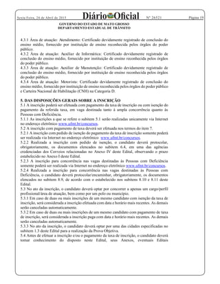 Página 19Sexta Feira, 24 de Abril de 2015 Nº 26521
GOVERNO DO ESTADO DE MATO GROSSO
DEPARTAMENTO ESTADUAL DE TRÂNSITO
4.3.1 Área de atuação: Atendimento: Certificado devidamente registrado de conclusão do
ensino médio, fornecido por instituição de ensino reconhecida pelos órgãos do poder
público.
4.3.2 Área de atuação: Auxiliar de Informática: Certificado devidamente registrado de
conclusão do ensino médio, fornecido por instituição de ensino reconhecida pelos órgãos
do poder público.
4.3.3 Área de atuação: Auxiliar de Manutenção: Certificado devidamente registrado de
conclusão do ensino médio, fornecido por instituição de ensino reconhecida pelos órgãos
do poder público.
4.3.4 Área de atuação: Motorista: Certificado devidamente registrado de conclusão do
ensino médio, fornecido por instituição de ensino reconhecida pelos órgãos do poder público
e Carteira Nacional de Habilitação (CNH) na Categoria D.
5. DAS DISPOSIÇÕES GERAIS SOBRE A INSCRIÇÃO
5.1 A inscrição poderá ser efetuada com pagamento da taxa de inscrição ou com isenção do
pagamento da referida taxa, em vaga destinada tanto à ampla concorrência quanto às
Pessoas com Deficiência.
5.1.1 As inscrições a que se refere o subitem 5.1 serão realizadas unicamente via Internet
no endereço eletrônico www.ufmt.br/concursos.
5.2 A inscrição com pagamento de taxa deverá ser efetuada nos termos do item 7.
5.2.1 A inscrição com pedido de isenção do pagamento da taxa de inscrição somente poderá
ser realizada via Internet no endereço eletrônico www.ufmt.br/concursos.
5.2.2 Realizada a inscrição com pedido de isenção, o candidato deverá protocolar,
obrigatoriamente, os documentos elencados no subitem 6.4, em uma das agências
credenciadas dos Correios relacionadas no Anexo IV deste Edital, observando o prazo
estabelecido no Anexo I deste Edital.
5.2.3 A inscrição para concorrência nas vagas destinadas às Pessoas com Deficiência
somente poderá ser realizada via Internet no endereço eletrônico www.ufmt.br/concursos.
5.2.4 Realizada a inscrição para concorrência nas vagas destinadas às Pessoas com
Deficiência, o candidato deverá protocolar/encaminhar, obrigatoriamente, os documentos
elencados no subitem 8.9, de acordo com o estabelecido nos subitens 8.10 e 8.11 deste
Edital.
5.3 No ato da inscrição, o candidato deverá optar por concorrer a apenas um cargo/perfil
profissional/área de atuação, bem como por um polo ou município.
5.3.1 Em caso de duas ou mais inscrições de um mesmo candidato com isenção da taxa de
inscrição, será considerada a inscrição efetuada com data e horário mais recentes. As demais
serão canceladas automaticamente.
5.3.2 Em caso de duas ou mais inscrições de um mesmo candidato com pagamento de taxa
de inscrição, será considerada a inscrição paga com data e horário mais recentes. As demais
serão canceladas automaticamente.
5.3.3 No ato da inscrição, o candidato deverá optar por uma das cidades especificadas no
subitem 1.3 deste Edital para a realização da Prova Objetiva.
5.4 Antes de efetuar a inscrição e/ou o pagamento da taxa de inscrição, o candidato deverá
tomar conhecimento do disposto neste Edital, seus Anexos, eventuais Editais
 